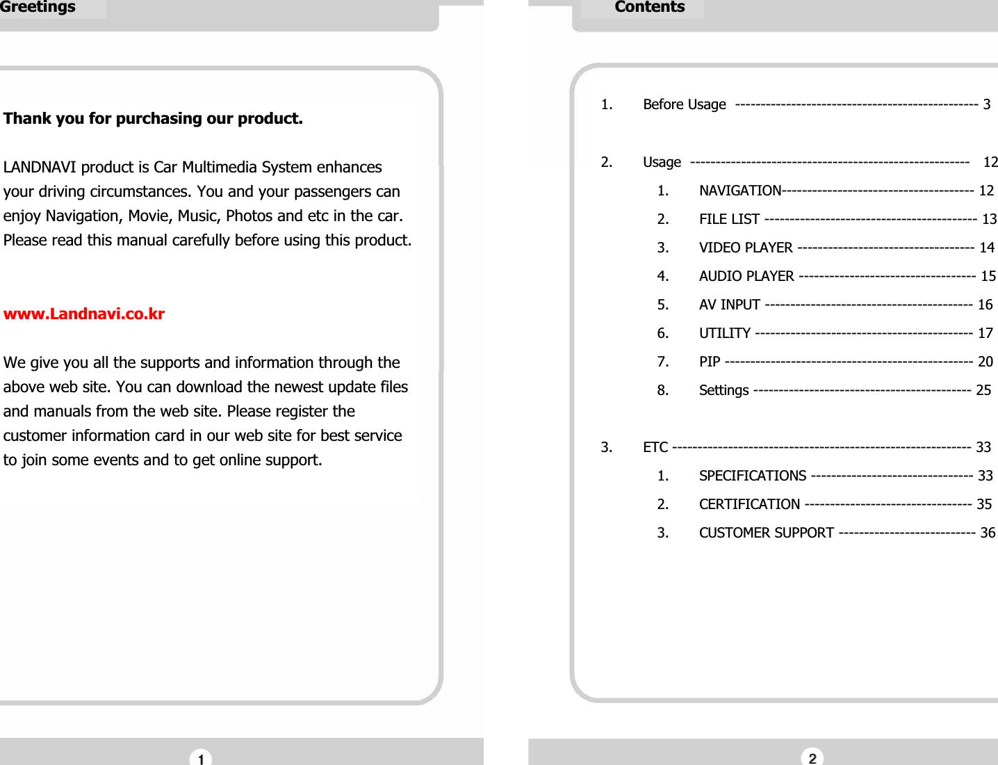      GreetingsGThank you for purchasing our product.GGLANDNAVI product is Car Multimedia System enhances your driving circumstances. You and your passengers can enjoy Navigation, Movie, Music, Photos and etc in the car.GPlease read this manual carefully before using this product. GGGwww.Landnavi.co.krGGWe give you all the supports and information through the above web site. You can download the newest update files and manuals from the web site. Please register the customer information card in our web site for best service to join some events and to get online support.GG1. Before Usage  ------------------------------------------------ 3GG2. Usage  -------------------------------------------------------   12G1. NAVIGATION-------------------------------------- 12G2. FILE LIST ------------------------------------------ 13G3. VIDEO PLAYER ----------------------------------- 14G4. AUDIO PLAYER ----------------------------------- 15G5. AV INPUT ----------------------------------------- 16G6. UTILITY ------------------------------------------- 17G7. PIP ------------------------------------------------- 20G8. Settings ------------------------------------------- 25GG3. ETC ----------------------------------------------------------- 33G1. SPECIFICATIONS -------------------------------- 33G2. CERTIFICATION --------------------------------- 35G3. CUSTOMER SUPPORT --------------------------- 36G     ContentsG