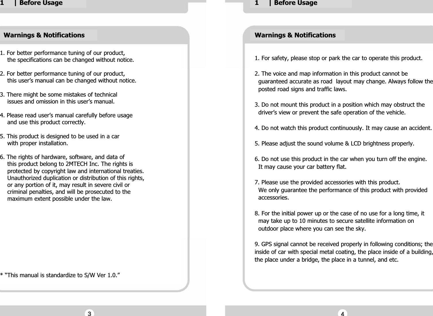 Warnings &amp; NotificationsG1. For better performance tuning of our product,G    the specifications can be changed without notice.GG2. For better performance tuning of our product,G    this user&rsquo;s manual can be changed without notice.GG3. There might be some mistakes of technicalG    issues and omission in this user&rsquo;s manual.GG4. Please read user&rsquo;s manual carefully before usageG    and use this product correctly.GG5. This product is designed to be used in a carG    with proper installation.GG6. The rights of hardware, software, and data ofG    this product belong to 2MTECH Inc. The rights isG    protected by copyright law and international treaties.G    Unauthorized duplication or distribution of this rights,G    or any portion of it, may result in severe civil orG    criminal penalties, and will be prosecuted to theG    maximum extent possible under the law. GGGGGGGGGGG* &ldquo;This manual is standardize to S/W Ver 1.0.&rdquo;G1. For safety, please stop or park the car to operate this product.GG2. The voice and map information in this product cannot be   G  guaranteed accurate as road  layout may change. Always follow theG  posted road signs and traffic laws.GG3. Do not mount this product in a position which may obstruct the G  driver&rsquo;s view or prevent the safe operation of the vehicle.GG4. Do not watch this product continuously. It may cause an accident.GG5. Please adjust the sound volume &amp; LCD brightness properly.GG6. Do not use this product in the car when you turn off the engine. G  It may cause your car battery flat.GG7. Please use the provided accessories with this product.G  We only guarantee the performance of this product with provided G  accessories.GG8. For the initial power up or the case of no use for a long time, it G  may take up to 10 minutes to secure satellite information on G  outdoor place where you can see the sky.GG9. GPS signal cannot be received properly in following conditions; the inside of car with special metal coating, the place inside of a building, the place under a bridge, the place in a tunnel, and etc.GGGGGWarnings &amp; NotificationsG1     | Before UsageG1     | Before UsageG