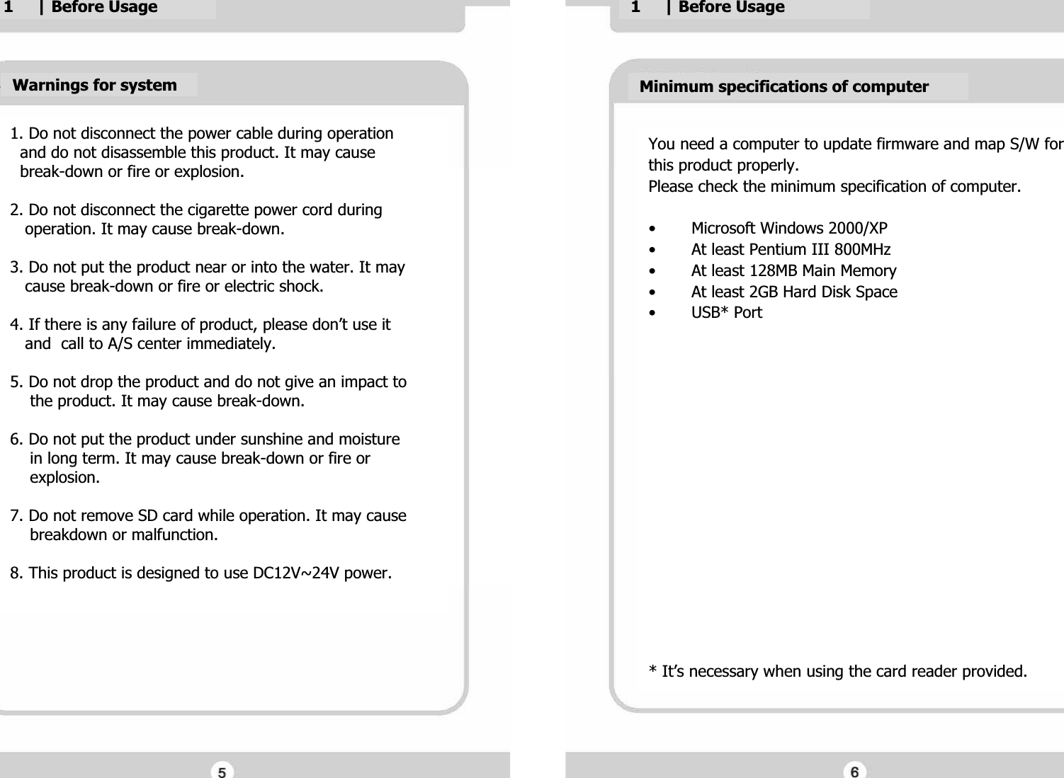 1. Do not disconnect the power cable during operationG  and do not disassemble this product. It may cause G  break-down or fire or explosion.GG2. Do not disconnect the cigarette power cord during G   operation. It may cause break-down.GG3. Do not put the product near or into the water. It may G   cause break-down or fire or electric shock.GG4. If there is any failure of product, please don&rsquo;t use it G   and  call to A/S center immediately.GG5. Do not drop the product and do not give an impact to G    the product. It may cause break-down.GG6. Do not put the product under sunshine and moisture G    in long term. It may cause break-down or fire or G    explosion.GG7. Do not remove SD card while operation. It may cause G    breakdown or malfunction.GG8. This product is designed to use DC12V~24V power.GGWarnings for systemGMinimum specifications of computerGYou need a computer to update firmware and map S/W forGthis product properly. GPlease check the minimum specification of computer.GG&bull; Microsoft Windows 2000/XPG&bull; At least Pentium III 800MHzG&bull; At least 128MB Main MemoryG&bull; At least 2GB Hard Disk SpaceG&bull;USB* PortGGGGGGGGGGGGGGGGG* It&rsquo;s necessary when using the card reader provided.G1     | Before UsageG1     | Before UsageG