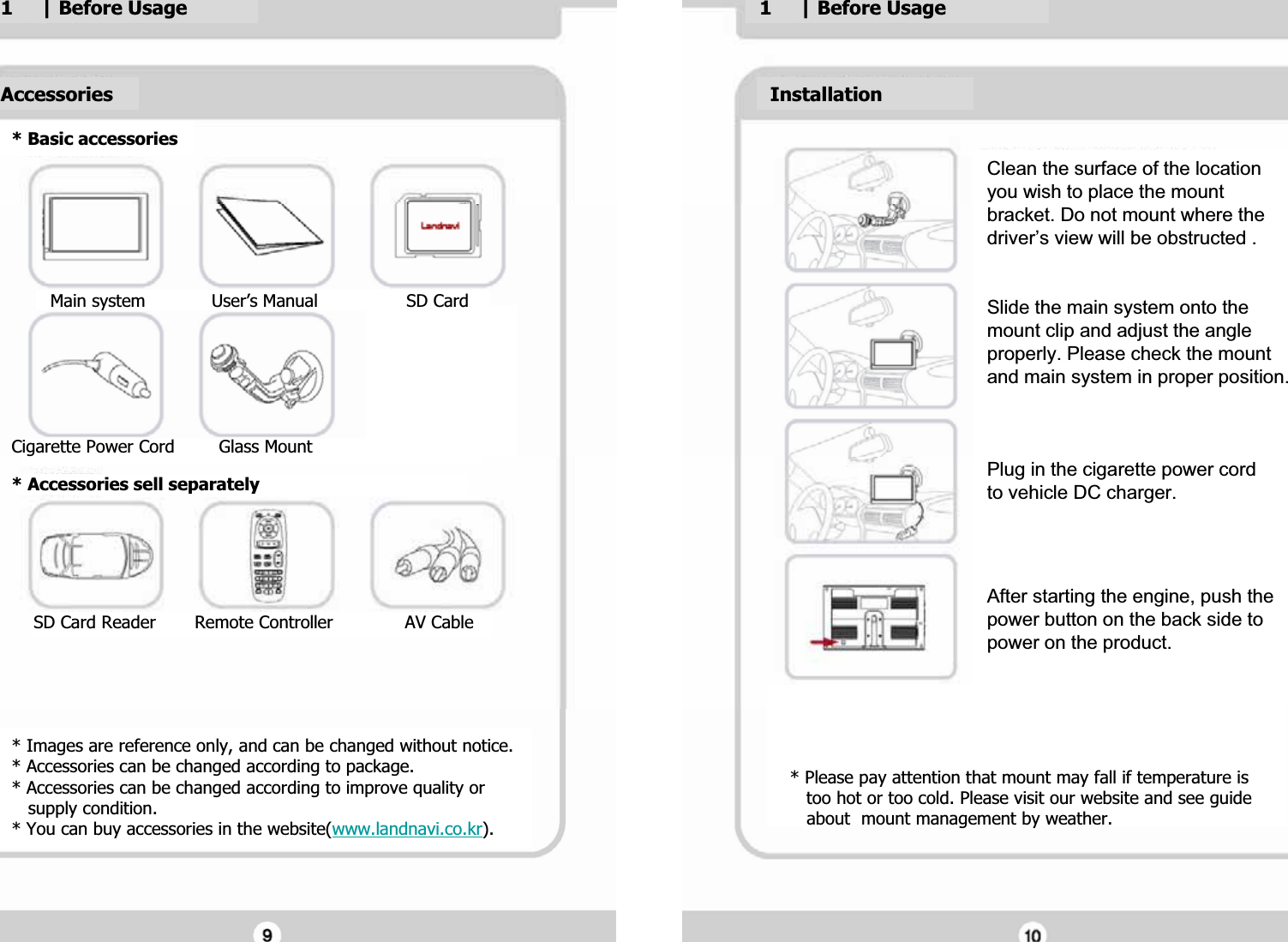 GGGGG* Images are reference only, and can be changed without notice.G* Accessories can be changed according to package.G* Accessories can be changed according to improve quality orG   supply condition.G* You can buy accessories in the website(www.landnavi.co.kr).G* Basic accessoriesGAccessoriesG1     | Before UsageG1     | Before UsageGGClean the surface of the location Gyou wish to place the mount Gbracket. Do not mount where the Gdriver&rsquo;s view will be obstructed .GGGSlide the main system onto the Gmount clip and adjust the angle Gproperly. Please check the mount Gand main system in proper position.GGGGPlug in the cigarette power cord  Gto vehicle DC charger.GGGGAfter starting the engine, push the Gpower button on the back side to Gpower on the product.GGInstallationG* Please pay attention that mount may fall if temperature is G   too hot or too cold. Please visit our website and see guideG   about  mount management by weather.G       Main system            User&rsquo;s Manual                SD Card GGGGGGGCigarette Power Cord        Glass MountG* Accessories sell separatelyGGGGG    SD Card Reader       Remote Controller             AV CableGGG