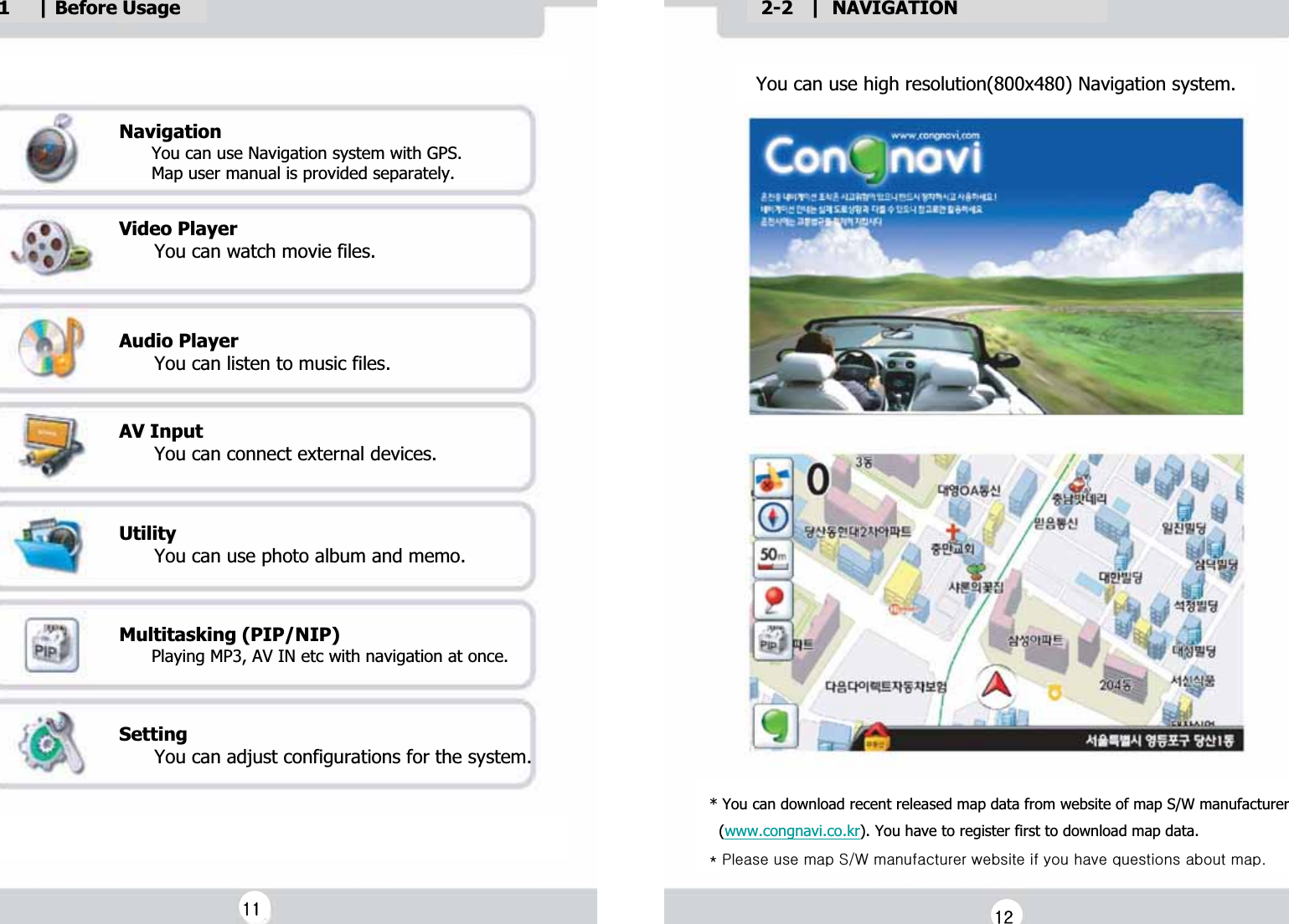 1     | Before UsageGGNavigationG      You can use Navigation system with GPS.G      Map user manual is provided separately.GGVideo PlayerG      You can watch movie files.GGGAudio PlayerG      You can listen to music files.GGAV InputG      You can connect external devices.GGUtilityG      You can use photo album and memo.GGGMultitasking (PIP/NIP)G      Playing MP3, AV IN etc with navigation at once.GGSettingG      You can adjust configurations for the system.G You can use high resolution(800x480) Navigation system.G2-2   |  NAVIGATIONG* You can download recent released map data from website of map S/W manufacturerG  (www.congnavi.co.kr). You have to register first to download map data.GQGwGGGzV~GGGGGGGGUGGXXGGXYG