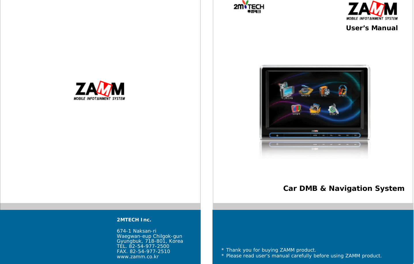 User&rsquo;s ManualCar DMB &amp; Navigation System2MTECH Inc.674-1 Naksan-riWaegwan-eup Chilgok-gunGyungbuk, 718-801, KoreaTEL. 82-54-977-2500FAX. 82-54-977-2510www.zamm.co.kr * Thank you for buying ZAMM product.* Please read user&rsquo;s manual carefully before using ZAMM product.