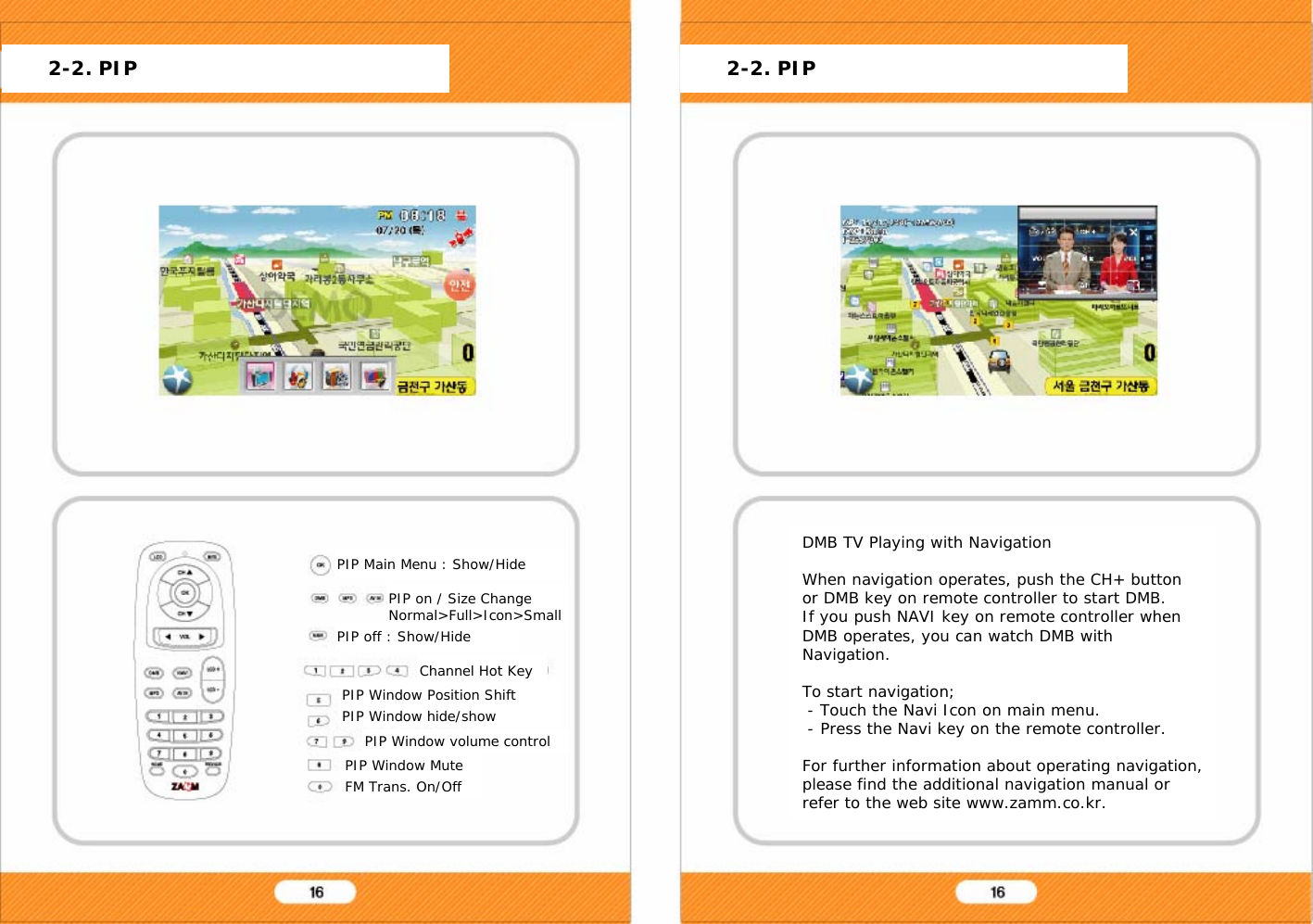 PIP Main Menu : Show/Hide DMB TV Playing with NavigationWhen navigation operates, push the CH+ button or DMB key on remote controller to start DMB.If you push NAVI key on remote controller when DMB operates, you can watch DMB with Navigation.To start navigation;- Touch the Navi Icon on main menu.- Press the Navi key on the remote controller.For further information about operating navigation, please find the additional navigation manual or refer to the web site www.zamm.co.kr.PIP Window Position ShiftPIP Window hide/show2-2. PIP 2-2. PIPPIP on / Size ChangeNormal>Full>Icon>SmallPIP off : Show/HideChannel Hot KeyPIP Window volume controlPIP Window MuteFM Trans. On/Off