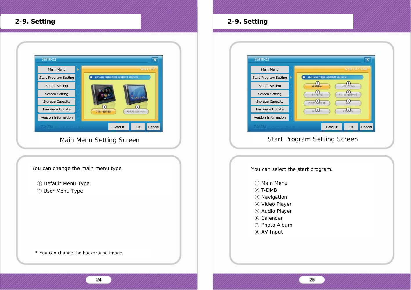 You can change the main menu type.①Default Menu Type②User Menu Type* You can change the background image.You can select the start program.①Main Menu②T-DMB③Navigation④Video Player⑤Audio Player⑥Calendar⑦Photo Album⑧AV InputMain Menu Setting ScreenMain MenuStart Program SettingSound SettingScreen SettingStorage CapacityFrimware UpdateVersion InformationDefault OK Cancel2-9. SettingStart Program Setting ScreenMain MenuStart Program SettingSound SettingScreen SettingStorage CapacityFrimware UpdateVersion InformationDefault OK Cancel2-9. Setting