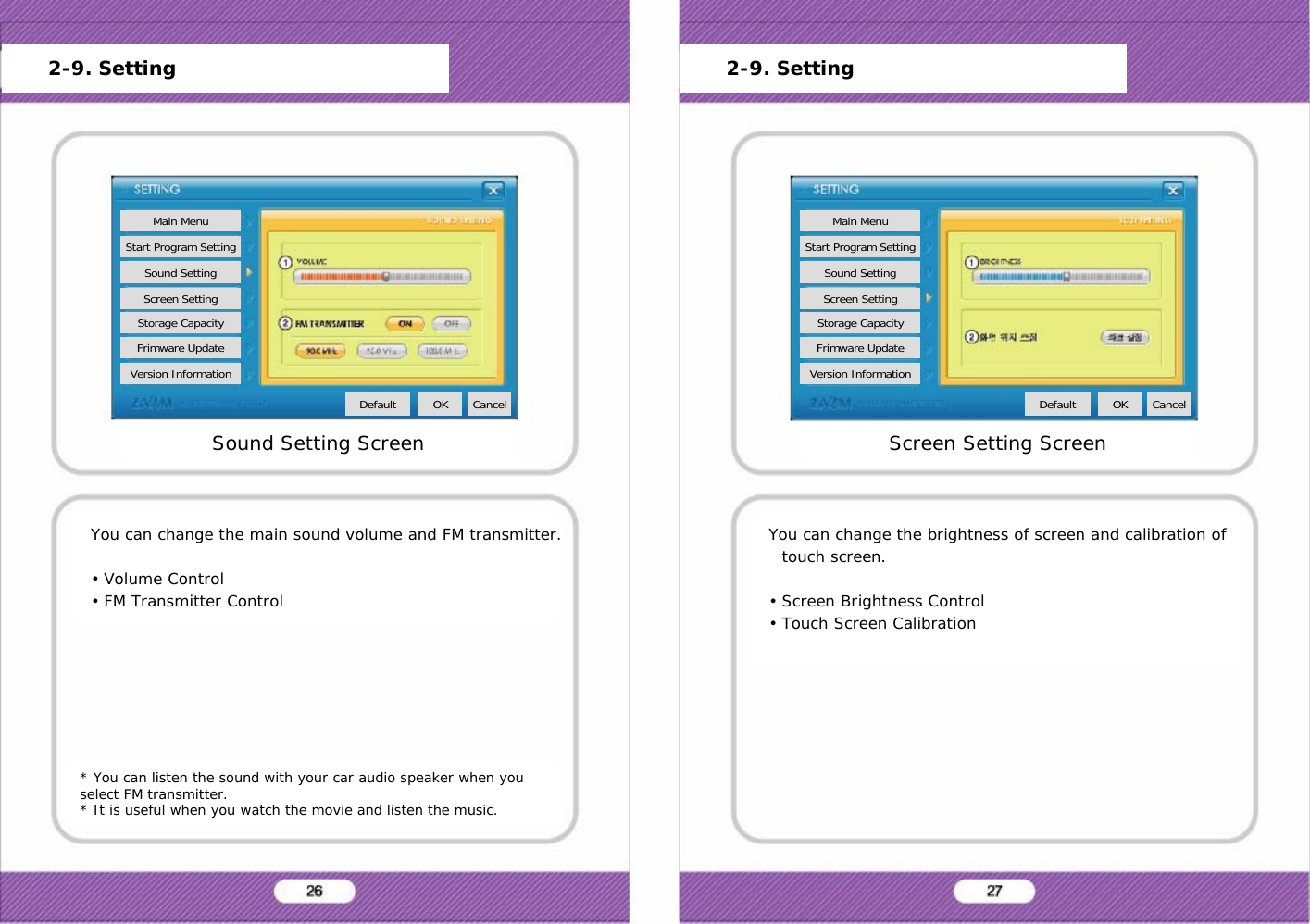 * You can listen the sound with your car audio speaker when you select FM transmitter.* It is useful when you watch the movie and listen the music.You can change the main sound volume and FM transmitter.&bull; Volume Control&bull; FM Transmitter ControlSound Setting ScreenMain MenuStart Program SettingSound SettingScreen SettingStorage CapacityFrimware UpdateVersion InformationDefault OK Cancel2-9. SettingYou can change the brightness of screen and calibration of touch screen.&bull; Screen Brightness Control&bull; Touch Screen CalibrationScreen Setting ScreenMain MenuStart Program SettingSound SettingScreen SettingStorage CapacityFrimware UpdateVersion InformationDefault OK Cancel2-9. Setting