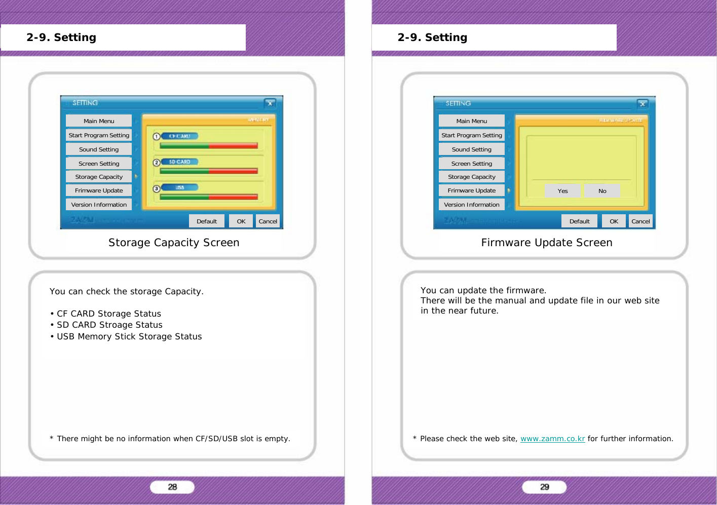* There might be no information when CF/SD/USB slot is empty.You can check the storage Capacity.&bull; CF CARD Storage Status&bull; SD CARD Stroage Status&bull; USB Memory Stick Storage Status* Please check the web site, www.zamm.co.kr for further information.You can update the firmware.There will be the manual and update file in our web site in the near future.Storage Capacity ScreenMain MenuStart Program SettingSound SettingScreen SettingStorage CapacityFrimware UpdateVersion InformationDefault OK CancelFirmware Update ScreenMain MenuStart Program SettingSound SettingScreen SettingStorage CapacityFrimware UpdateVersion InformationDefault OK CancelYes No2-9. Setting 2-9. Setting