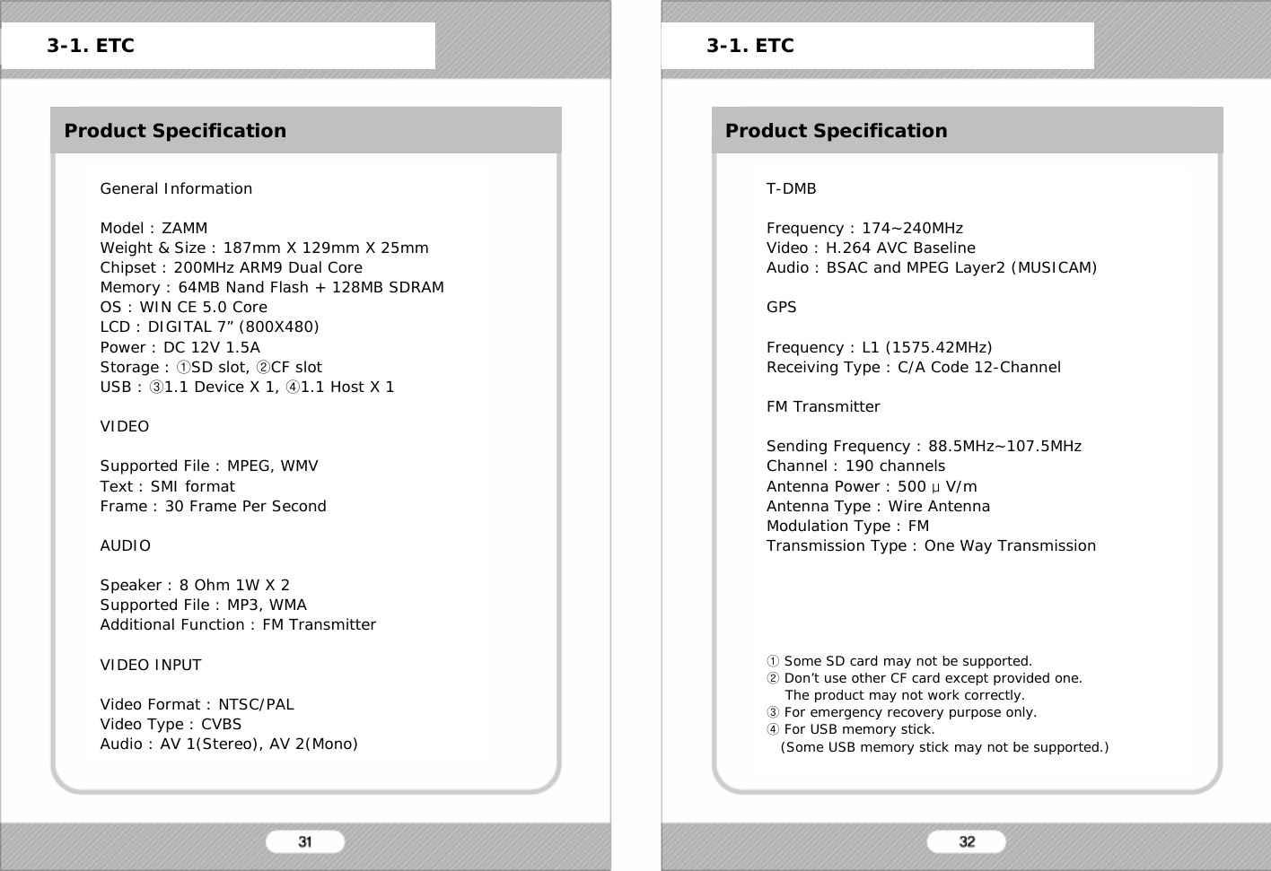 ETCProduct SpecificationGeneral InformationModel : ZAMMWeight &amp; Size : 187mm X 129mm X 25mmChipset : 200MHz ARM9 Dual CoreMemory : 64MB Nand Flash + 128MB SDRAMOS : WIN CE 5.0 CoreLCD : DIGITAL 7&rdquo; (800X480)Power : DC 12V 1.5AStorage : ①SD slot, ②CF slotUSB : ③1.1 Device X 1, ④1.1 Host X 1VIDEOSupported File : MPEG, WMVText : SMI formatFrame : 30 Frame Per SecondAUDIOSpeaker : 8 Ohm 1W X 2Supported File : MP3, WMAAdditional Function : FM TransmitterVIDEO INPUTVideo Format : NTSC/PALVideo Type : CVBSAudio : AV 1(Stereo), AV 2(Mono)3-1. ETC 3-1. ETCProduct SpecificationT-DMBFrequency : 174~240MHzVideo : H.264 AVC BaselineAudio : BSAC and MPEG Layer2 (MUSICAM)GPSFrequency : L1 (1575.42MHz)Receiving Type : C/A Code 12-ChannelFM TransmitterSending Frequency : 88.5MHz~107.5MHzChannel : 190 channelsAntenna Power : 500 &mu;V/mAntenna Type : Wire AntennaModulation Type : FMTransmission Type : One Way Transmission①Some SD card may not be supported.②Don&rsquo;t use other CF card except provided one.The product may not work correctly.③For emergency recovery purpose only.④For USB memory stick.(Some USB memory stick may not be supported.)