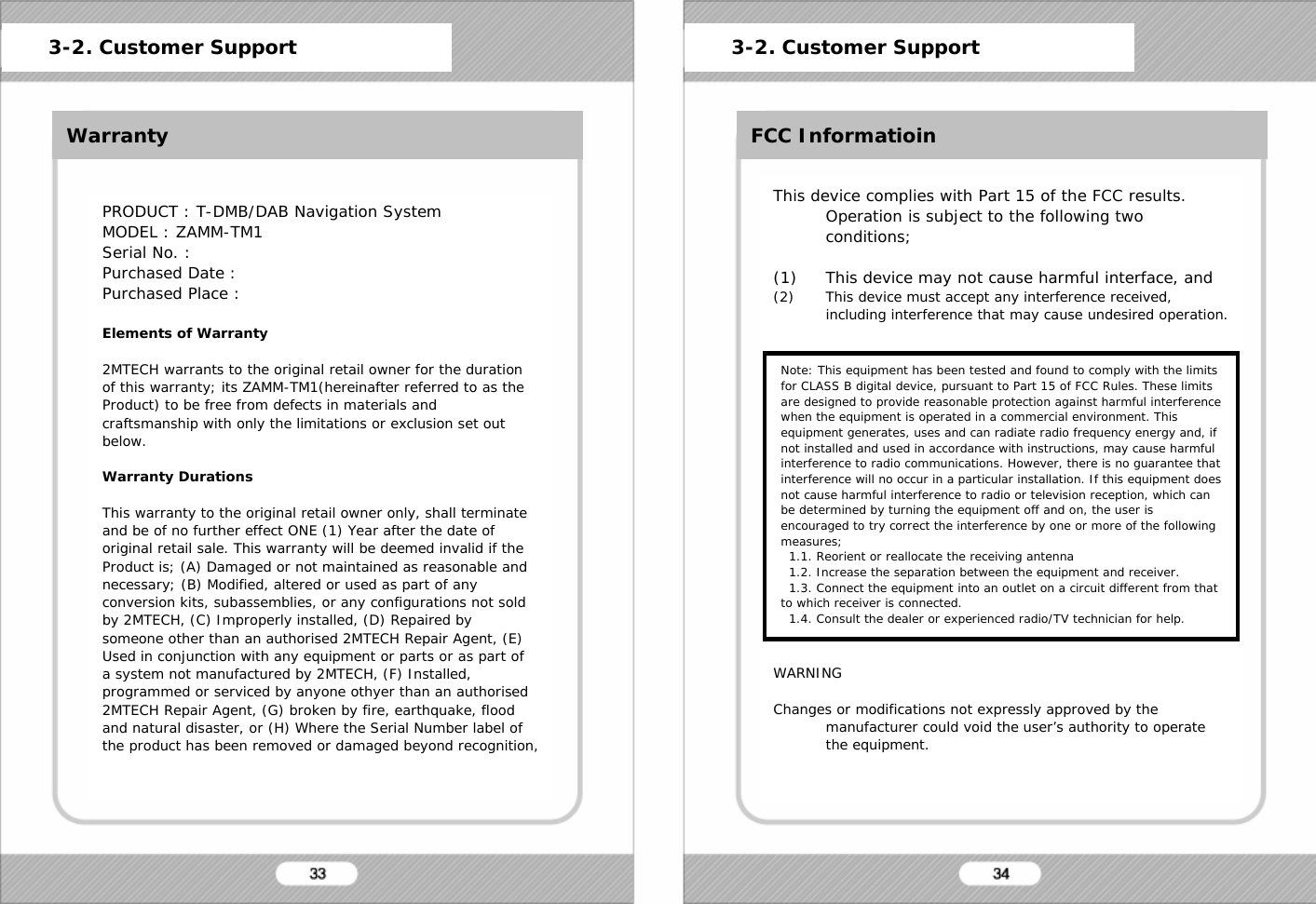 WarrantyPRODUCT : T-DMB/DAB Navigation SystemMODEL : ZAMM-TM1Serial No. :Purchased Date :Purchased Place :Elements of Warranty2MTECH warrants to the original retail owner for the duration of this warranty; its ZAMM-TM1(hereinafter referred to as the Product) to be free from defects in materials and craftsmanship with only the limitations or exclusion set out below.Warranty DurationsThis warranty to the original retail owner only, shall terminateand be of no further effect ONE (1) Year after the date of original retail sale. This warranty will be deemed invalid if the Product is; (A) Damaged or not maintained as reasonable and necessary; (B) Modified, altered or used as part of any conversion kits, subassemblies, or any configurations not sold by 2MTECH, (C) Improperly installed, (D) Repaired by someone other than an authorised 2MTECH Repair Agent, (E) Used in conjunction with any equipment or parts or as part of a system not manufactured by 2MTECH, (F) Installed, programmed or serviced by anyone othyer than an authorised2MTECH Repair Agent, (G) broken by fire, earthquake, flood and natural disaster, or (H) Where the Serial Number label of the product has been removed or damaged beyond recognition, 3-2. Customer Support 3-2. Customer SupportFCC InformatioinThis device complies with Part 15 of the FCC results. Operation is subject to the following two conditions;(1) This device may not cause harmful interface, and(2) This device must accept any interference received, including interference that may cause undesired operation.WARNINGChanges or modifications not expressly approved by the manufacturer could void the user&rsquo;s authority to operate the equipment.Note: This equipment has been tested and found to comply with the limits for CLASS B digital device, pursuant to Part 15 of FCC Rules. These limits are designed to provide reasonable protection against harmful interference when the equipment is operated in a commercial environment. Thisequipment generates, uses and can radiate radio frequency energy and, if not installed and used in accordance with instructions, may cause harmful interference to radio communications. However, there is no guarantee that interference will no occur in a particular installation. If this equipment does not cause harmful interference to radio or television reception, which can be determined by turning the equipment off and on, the user is encouraged to try correct the interference by one or more of the following measures;1.1. Reorient or reallocate the receiving antenna1.2. Increase the separation between the equipment and receiver.1.3. Connect the equipment into an outlet on a circuit different from that to which receiver is connected.1.4. Consult the dealer or experienced radio/TV technician for help.