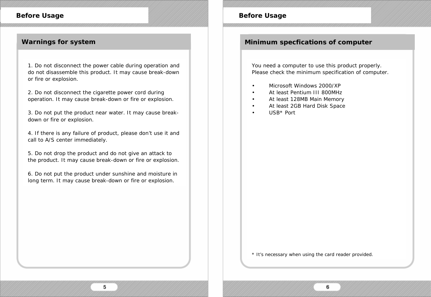 Before Usage1. Do not disconnect the power cable during operation and do not disassemble this product. It may cause break-down or fire or explosion.2. Do not disconnect the cigarette power cord during operation. It may cause break-down or fire or explosion.3. Do not put the product near water. It may cause break-down or fire or explosion.4. If there is any failure of product, please don&rsquo;t use it and  call to A/S center immediately.5. Do not drop the product and do not give an attack to the product. It may cause break-down or fire or explosion.6. Do not put the product under sunshine and moisture in long term. It may cause break-down or fire or explosion.You need a computer to use this product properly.Please check the minimum specification of computer.&bull; Microsoft Windows 2000/XP&bull; At least Pentium III 800MHz&bull; At least 128MB Main Memory&bull; At least 2GB Hard Disk Space&bull;USB* Port* It&rsquo;s necessary when using the card reader provided.Before Usage Before UsageWarnings for system Minimum specfications of computer