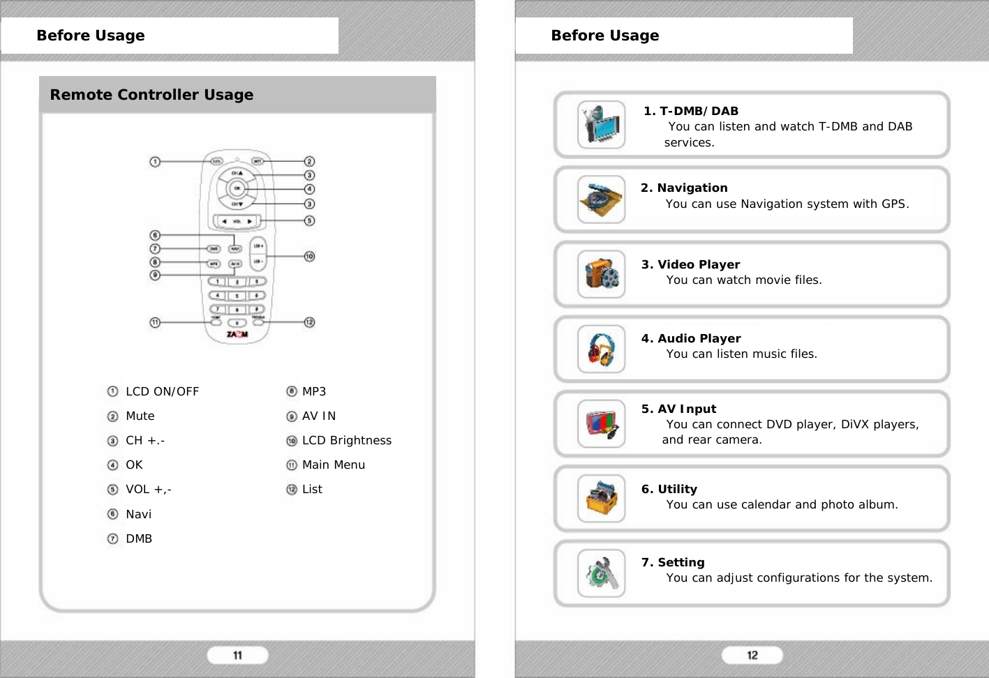 1. T-DMB/DABYou can listen and watch T-DMB and DAB services.LCD ON/OFFMuteCH +.-OKVOL +,-NaviDMBMP3AV INLCD BrightnessMain MenuListBefore Usage Before UsageRemote Controller Usage2. NavigationYou can use Navigation system with GPS.3. Video PlayerYou can watch movie files.4. Audio PlayerYou can listen music files.5. AV InputYou can connect DVD player, DiVX players, and rear camera.6. UtilityYou can use calendar and photo album.7. SettingYou can adjust configurations for the system.