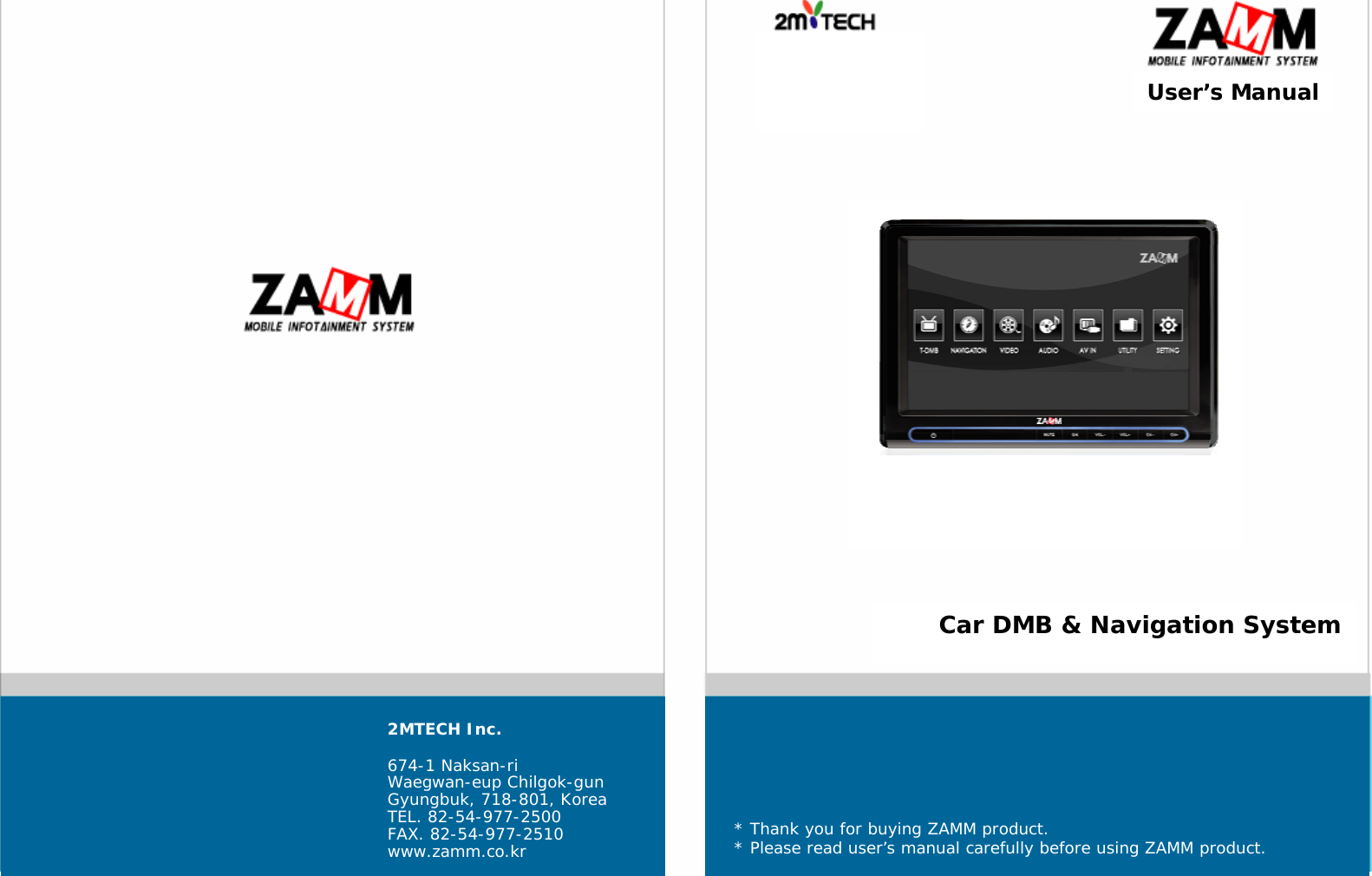   User&rsquo;s Manual Car DMB &amp; Navigation System 2MTECH Inc.  674-1 Naksan-ri Waegwan-eup Chilgok-gun Gyungbuk, 718-801, Korea TEL. 82-54-977-2500 FAX. 82-54-977-2510 www.zamm.co.kr * Thank you for buying ZAMM product. * Please read user&rsquo;s manual carefully before using ZAMM product. 