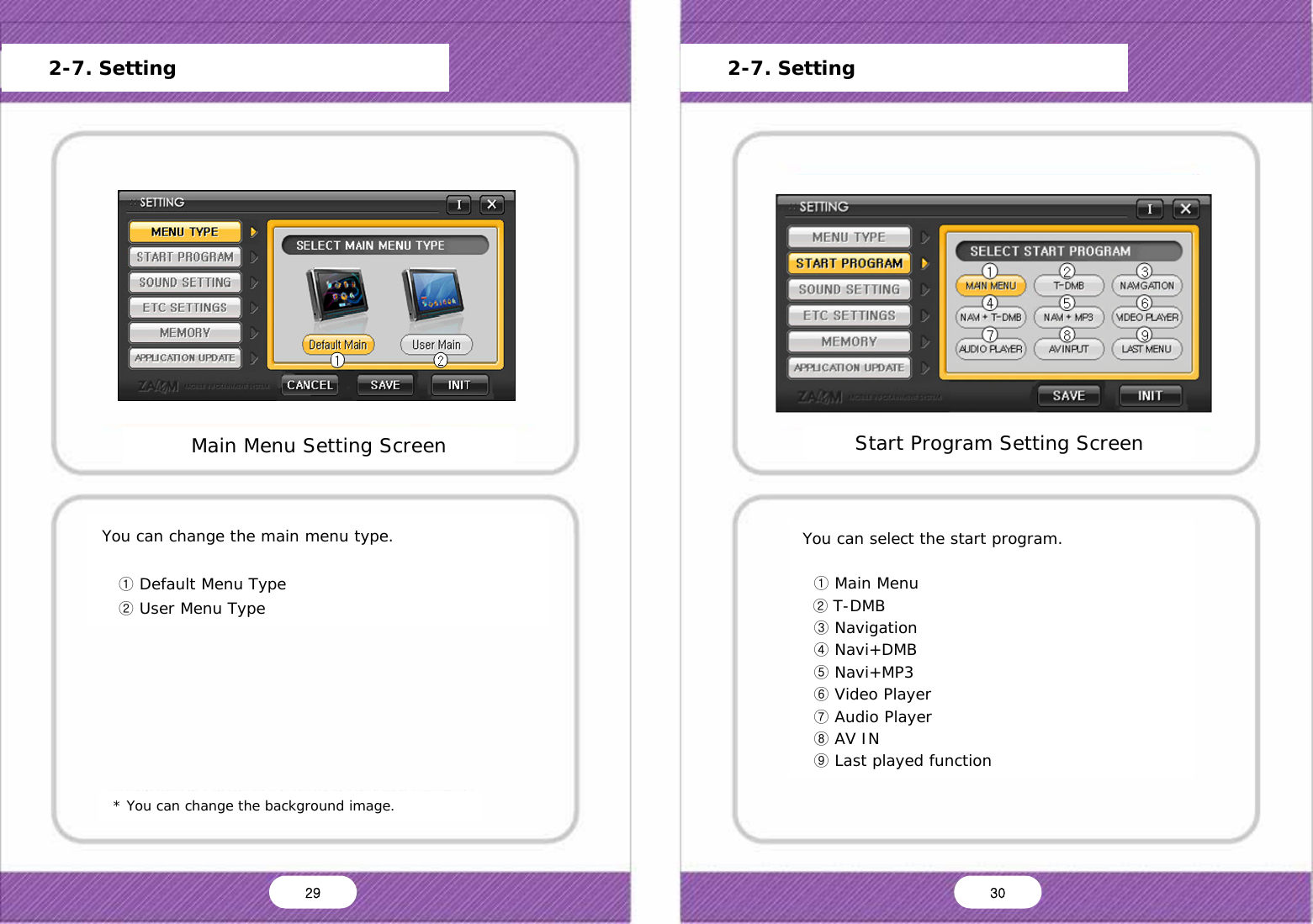   You can change the main menu type.     ① Default Menu Type    ② User Menu Type * You can change the background image. Main Menu Setting Screen Main Menu Start Program Setting Sound Setting Screen Setting Storage Capacity Frimware Update Version Information Default OK Cancel      2-7. Setting Start Program Setting Screen Main Menu Start Program Setting Sound Setting Screen Setting Storage Capacity Frimware Update Version Information Default OK Cancel      2-7. Setting You can select the start program.    ① Main Menu   ② T-DMB   ③ Navigation   ④ Navi+DMB   ⑤ Navi+MP3   ⑥ Video Player   ⑦ Audio Player   ⑧ AV IN   ⑨ Last played function 29  30 