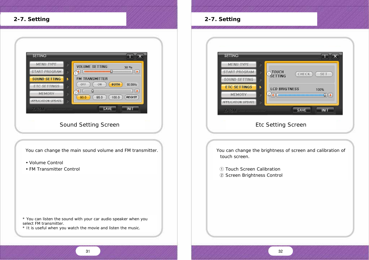   * You can listen the sound with your car audio speaker when you select FM transmitter. * It is useful when you watch the movie and listen the music. You can change the main sound volume and FM transmitter.  &bull; Volume Control &bull; FM Transmitter Control Sound Setting Screen Main Menu Start Program Setting Sound Setting Screen Setting Storage Capacity Frimware Update Version Information Default OK Cancel      2-7. Setting You can change the brightness of screen and calibration of touch screen.    ① Touch Screen Calibration   ② Screen Brightness Control Etc Setting Screen Main Menu Start Program Setting Sound Setting Screen Setting Storage Capacity Frimware Update Version Information Default OK Cancel      2-7. Setting 31  32 