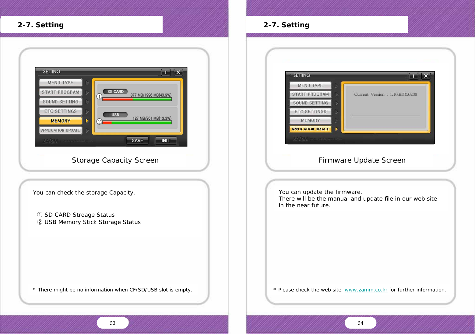   * There might be no information when CF/SD/USB slot is empty. You can check the storage Capacity.     ① SD CARD Stroage Status   ② USB Memory Stick Storage Status * Please check the web site, www.zamm.co.kr for further information. You can update the firmware. There will be the manual and update file in our web site in the near future. Storage Capacity Screen Main Menu Start Program Setting Sound Setting Screen Setting Storage Capacity Frimware Update Version Information Default OK Cancel Firmware Update Screen Main Menu Start Program Setting Sound Setting Screen Setting Storage Capacity Frimware Update Version Information Default OK Cancel Yes No      2-7. Setting      2-7. Setting 33  34 