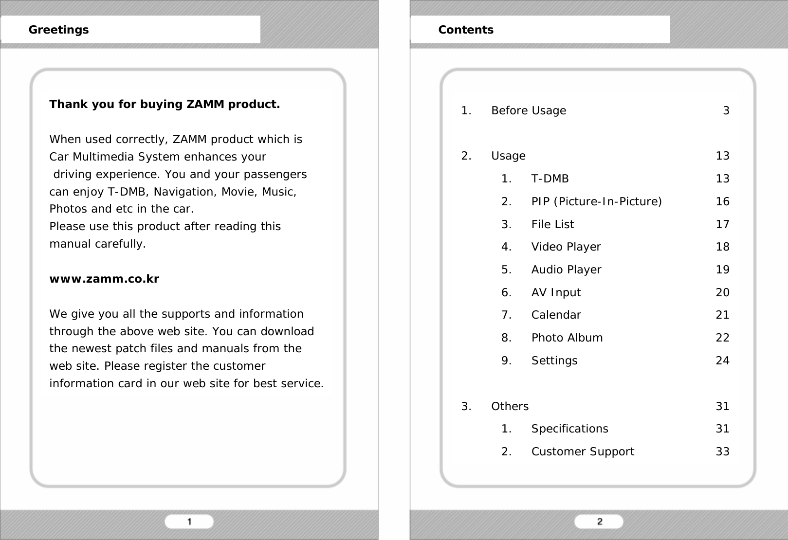   Thank you for buying ZAMM product.  When used correctly, ZAMM product which is Car Multimedia System enhances your  driving experience. You and your passengers can enjoy T-DMB, Navigation, Movie, Music, Photos and etc in the car. Please use this product after reading this manual carefully.   www.zamm.co.kr  We give you all the supports and information through the above web site. You can download the newest patch files and manuals from the web site. Please register the customer information card in our web site for best service. 1. Before Usage  2. Usage 1. T-DMB 2. PIP (Picture-In-Picture) 3. File List 4. Video Player 5. Audio Player 6. AV Input 7. Calendar 8. Photo Album 9. Settings  3. Others 1. Specifications 2. Customer Support      Greetings      Contents 3  13 13 16 17 18 19 20 21 22 24  31 31 33 
