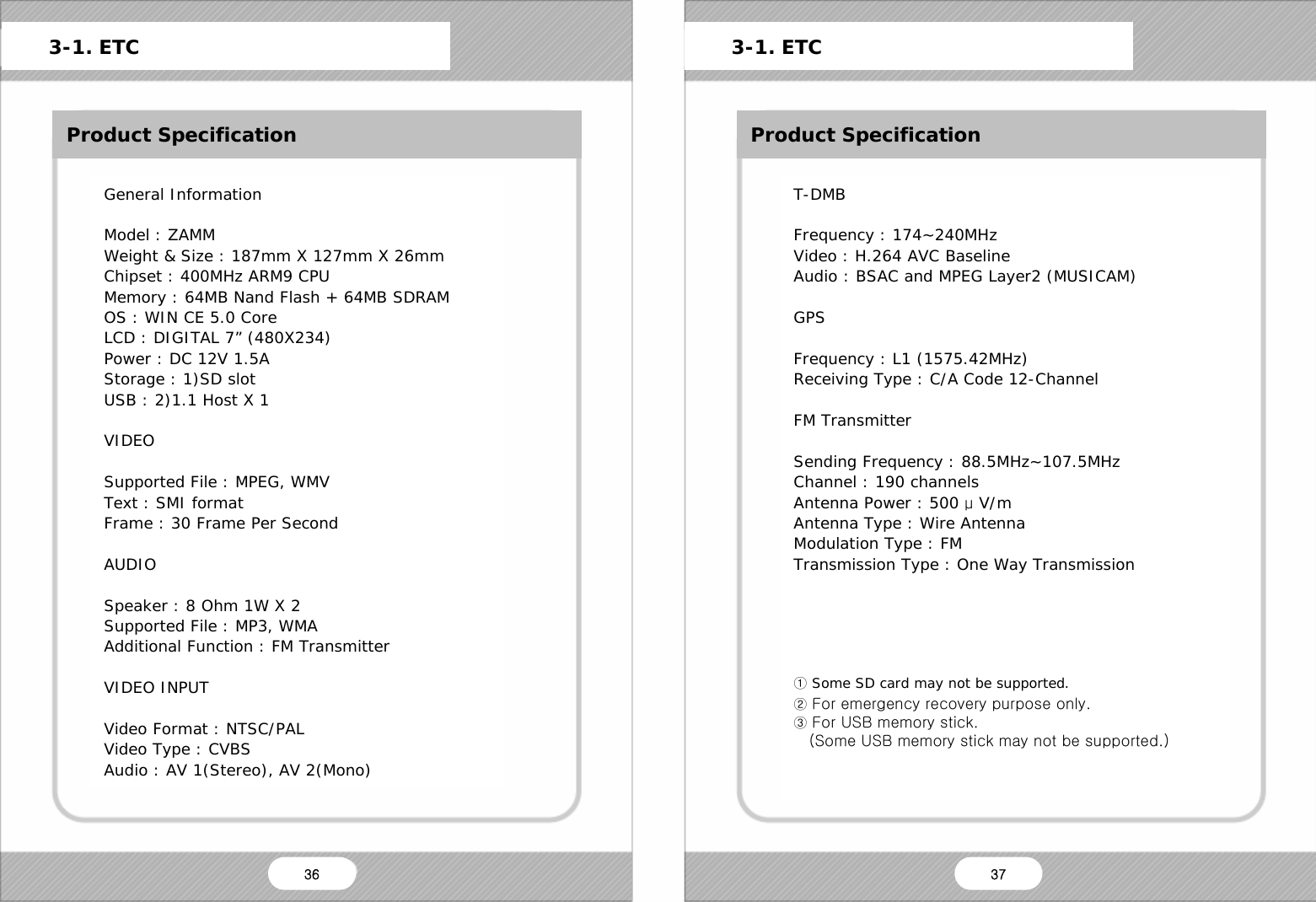   ETC Product Specification General Information  Model : ZAMM Weight &amp; Size : 187mm X 127mm X 26mm Chipset : 400MHz ARM9 CPU Memory : 64MB Nand Flash + 64MB SDRAM OS : WIN CE 5.0 Core LCD : DIGITAL 7&rdquo; (480X234) Power : DC 12V 1.5A Storage : 1)SD slot USB : 2)1.1 Host X 1  VIDEO  Supported File : MPEG, WMV Text : SMI format Frame : 30 Frame Per Second  AUDIO  Speaker : 8 Ohm 1W X 2 Supported File : MP3, WMA Additional Function : FM Transmitter  VIDEO INPUT  Video Format : NTSC/PAL Video Type : CVBS Audio : AV 1(Stereo), AV 2(Mono)      3-1. ETC      3-1. ETC Product Specification T-DMB  Frequency : 174~240MHz Video : H.264 AVC Baseline Audio : BSAC and MPEG Layer2 (MUSICAM)  GPS  Frequency : L1 (1575.42MHz) Receiving Type : C/A Code 12-Channel  FM Transmitter  Sending Frequency : 88.5MHz~107.5MHz Channel : 190 channels Antenna Power : 500 &mu; V/m Antenna Type : Wire Antenna Modulation Type : FM Transmission Type : One Way Transmission      ① Some SD card may not be supported. ② For emergency recovery purpose only. ③ For USB memory stick.    (Some USB memory stick may not be supported.)   36  37 