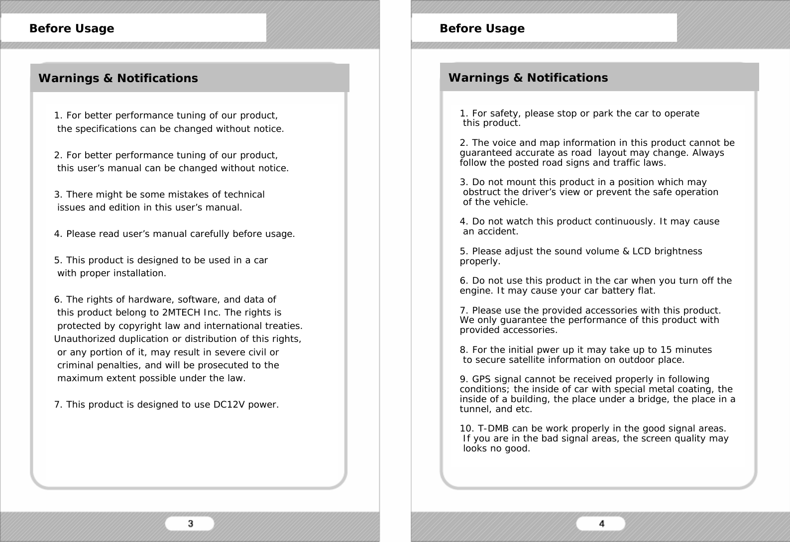   1. For better performance tuning of our product,  the specifications can be changed without notice.  2. For better performance tuning of our product,  this user&rsquo;s manual can be changed without notice.  3. There might be some mistakes of technical  issues and edition in this user&rsquo;s manual.  4. Please read user&rsquo;s manual carefully before usage.  5. This product is designed to be used in a car  with proper installation.  6. The rights of hardware, software, and data of  this product belong to 2MTECH Inc. The rights is  protected by copyright law and international treaties. Unauthorized duplication or distribution of this rights,  or any portion of it, may result in severe civil or  criminal penalties, and will be prosecuted to the  maximum extent possible under the law.   7. This product is designed to use DC12V power.      1. For safety, please stop or park the car to operate  this product.  2. The voice and map information in this product cannot be guaranteed accurate as road  layout may change. Always follow the posted road signs and traffic laws.  3. Do not mount this product in a position which may  obstruct the driver&rsquo;s view or prevent the safe operation  of the vehicle.  4. Do not watch this product continuously. It may cause  an accident.  5. Please adjust the sound volume &amp; LCD brightness properly.  6. Do not use this product in the car when you turn off the engine. It may cause your car battery flat.  7. Please use the provided accessories with this product. We only guarantee the performance of this product with provided accessories.  8. For the initial pwer up it may take up to 15 minutes  to secure satellite information on outdoor place.  9. GPS signal cannot be received properly in following conditions; the inside of car with special metal coating, the inside of a building, the place under a bridge, the place in a tunnel, and etc.  10. T-DMB can be work properly in the good signal areas.  If you are in the bad signal areas, the screen quality may  looks no good.       Before Usage      Before Usage Warnings &amp; Notifications Warnings &amp; Notifications 