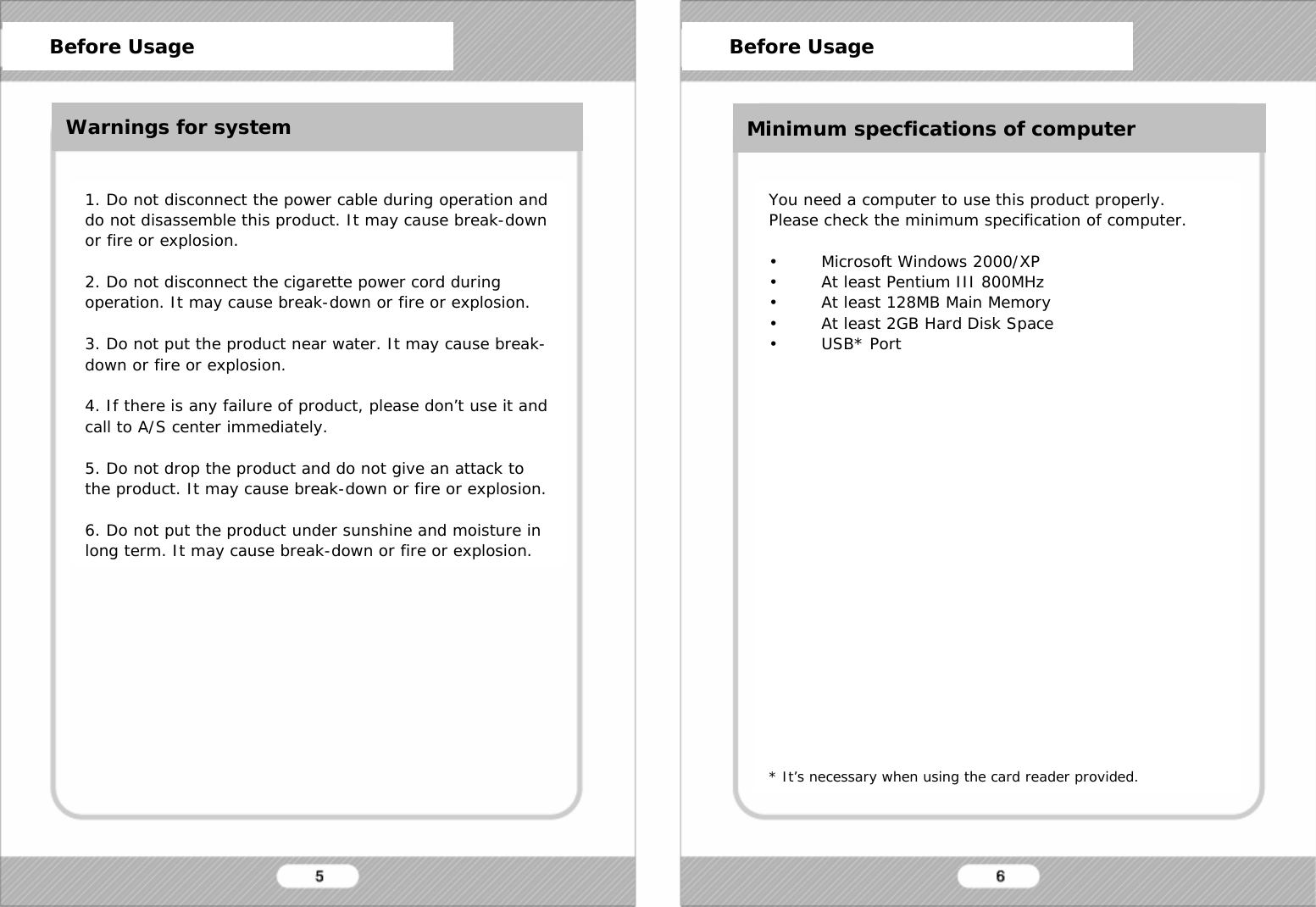   Before Usage 1. Do not disconnect the power cable during operation and do not disassemble this product. It may cause break-down or fire or explosion.  2. Do not disconnect the cigarette power cord during operation. It may cause break-down or fire or explosion.  3. Do not put the product near water. It may cause break-down or fire or explosion.  4. If there is any failure of product, please don&rsquo;t use it and  call to A/S center immediately.  5. Do not drop the product and do not give an attack to the product. It may cause break-down or fire or explosion.  6. Do not put the product under sunshine and moisture in long term. It may cause break-down or fire or explosion. You need a computer to use this product properly. Please check the minimum specification of computer.  &bull; Microsoft Windows 2000/XP &bull; At least Pentium III 800MHz &bull; At least 128MB Main Memory &bull; At least 2GB Hard Disk Space &bull;USB* Port                     * It&rsquo;s necessary when using the card reader provided.      Before Usage      Before Usage Warnings for system Minimum specfications of computer 