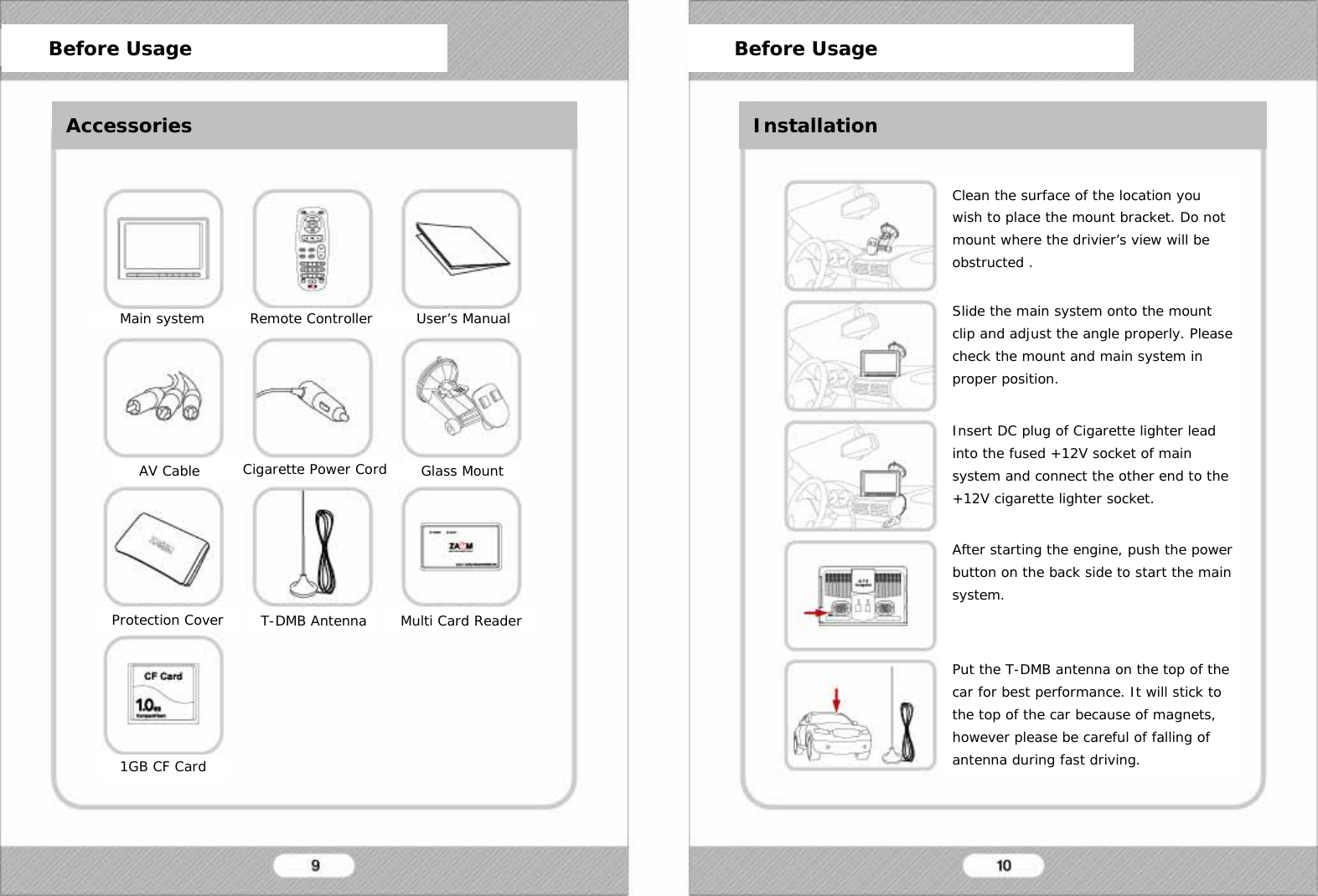   Before Usage Before Usage Installation Main system Remote Controller User&rsquo;s Manual AV Cable Cigarette Power Cord Glass Mount Protection Cover T-DMB Antenna Multi Card Reader 1GB CF Card Clean the surface of the location you wish to place the mount bracket. Do not mount where the drivier&rsquo;s view will be obstructed .  Slide the main system onto the mount clip and adjust the angle properly. Please check the mount and main system in proper position.  Insert DC plug of Cigarette lighter lead into the fused +12V socket of main system and connect the other end to the +12V cigarette lighter socket.  After starting the engine, push the power button on the back side to start the main system.   Put the T-DMB antenna on the top of the car for best performance. It will stick to the top of the car because of magnets, however please be careful of falling of antenna during fast driving.      Before Usage      Before Usage Accessories Installation 