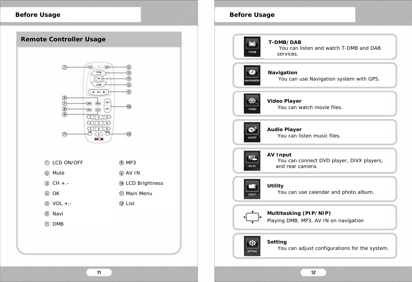   LCD ON/OFF Mute CH +.- OK VOL +,- Navi DMB MP3 AV IN LCD Brightness Main Menu List      Before Usage      Before Usage Remote Controller Usage T-DMB/DAB       You can listen and watch T-DMB and DAB services. Navigation       You can use Navigation system with GPS. Video Player       You can watch movie files. Audio Player       You can listen music files. AV Input       You can connect DVD player, DiVX players, and rear camera. Utility       You can use calendar and photo album. Setting       You can adjust configurations for the system. Multitasking (PIP/NIP) Playing DMB, MP3, AV IN on navigation 