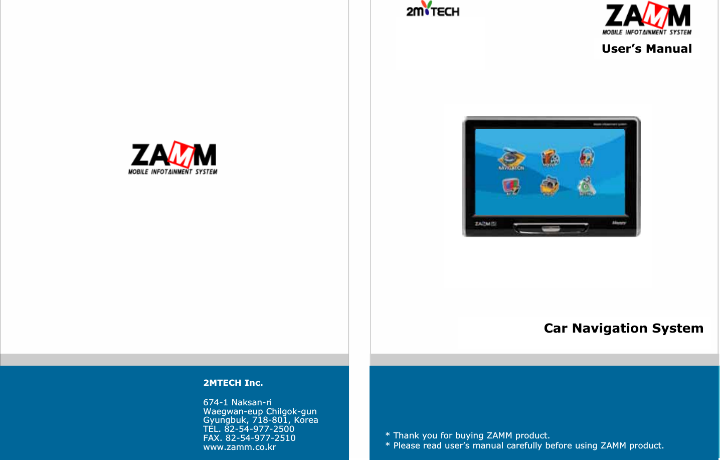 User&rsquo;s ManualCar Navigation System2MTECH Inc.674-1 Naksan-riWaegwan-eup Chilgok-gunGyungbuk, 718-801, KoreaTEL. 82-54-977-2500FAX. 82-54-977-2510www.zamm.co.kr* Thank you for buying ZAMM product.* Please read user&rsquo;s manual carefully before using ZAMM product.