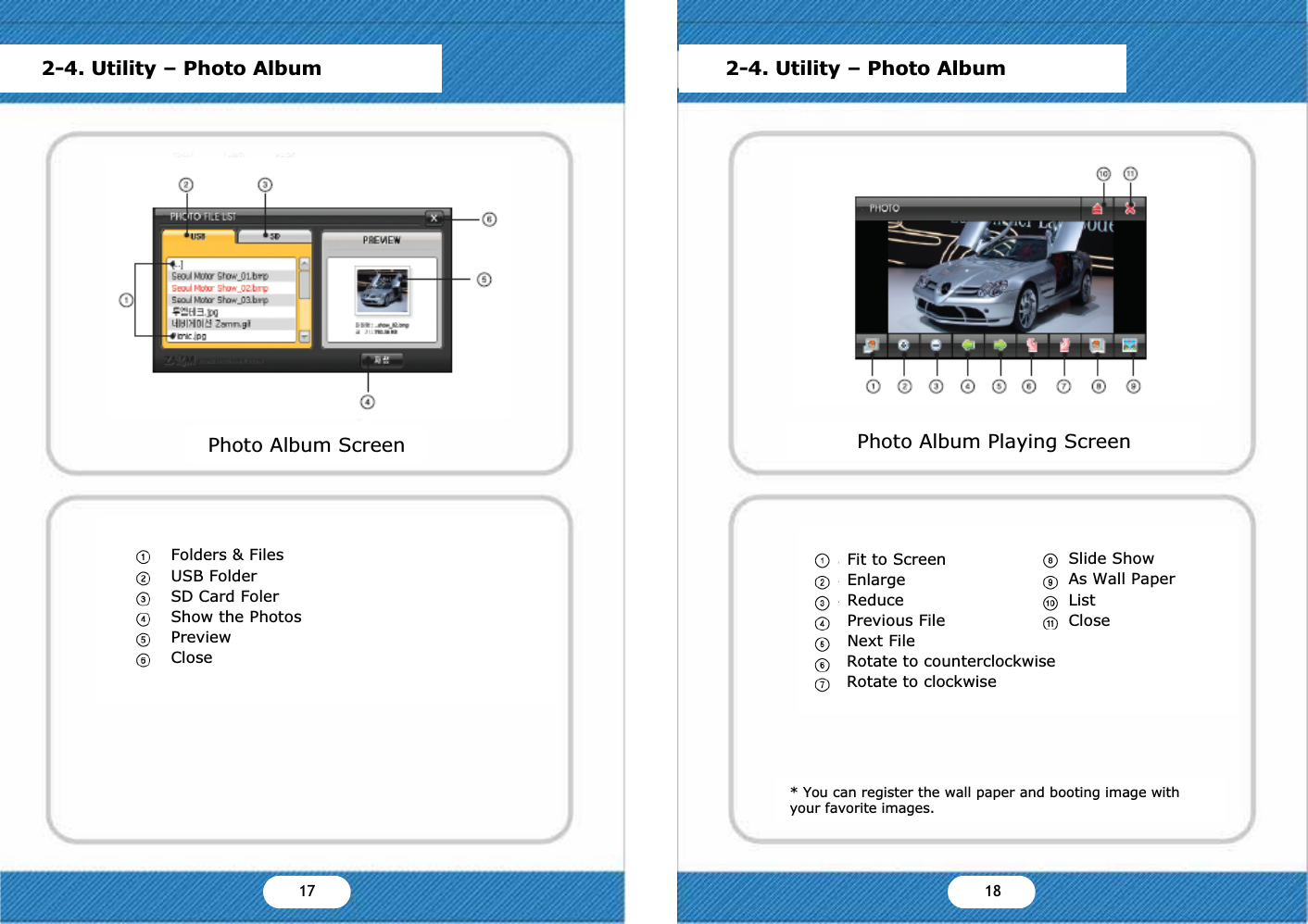 2-4. Utility &ndash; Photo AlbumPhoto Album ScreenFolders &amp; FilesUSB FolderSD Card FolerShow the PhotosPreviewClosePhoto Album Playing Screen* You can register the wall paper and booting image with your favorite images.2-4. Utility &ndash; Photo AlbumSlide ShowAs Wall PaperListCloseFit to ScreenEnlargeReducePrevious FileNext FileRotate to counterclockwiseRotate to clockwiseYX YY17 18