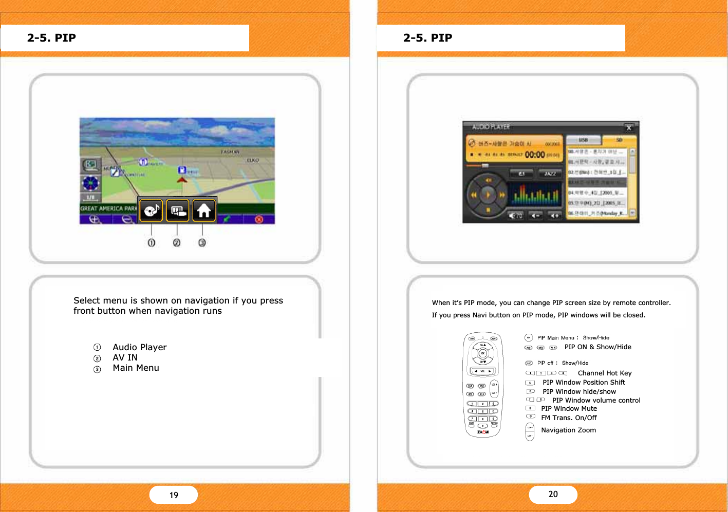PIP Main Menu : Show/HideDMB TV Playing with NavigationWhen navigation operates, push the CH+ button or DMB key on remote controller to start DMB.If you push NAVI key on remote controller when DMB operates, you can watch DMB with Navigation.To start navigation;- Touch the Navi Icon on main menu.- Press the Navi key on the remote controller.For further information about operating navigation, please find the additional navigation manual or refer to the web site www.zamm.co.kr.PIP Window Position ShiftPIP Window hide/show2-5. PIP 2-5. PIPPIP on / Size ChangeNormal>Full>Icon>SmallPIP off : Show/HideChannel Hot KeyPIP Window volume controlPIP Window MuteFM Trans. On/OffSelect menu is shown on navigation if you press front button when navigation runsAudio PlayerAV INMain MenuPIP Window Position ShiftPIP Window hide/showPIP ON &amp; Show/HideChannel Hot KeyPIP Window volume controlPIP Window MuteFM Trans. On/OffNavigation ZoomWhen it&rsquo;s PIP mode, you can change PIP screen size by remote controller.If you press Navi button on PIP mode, PIP windows will be closed.YZ Y[19 20