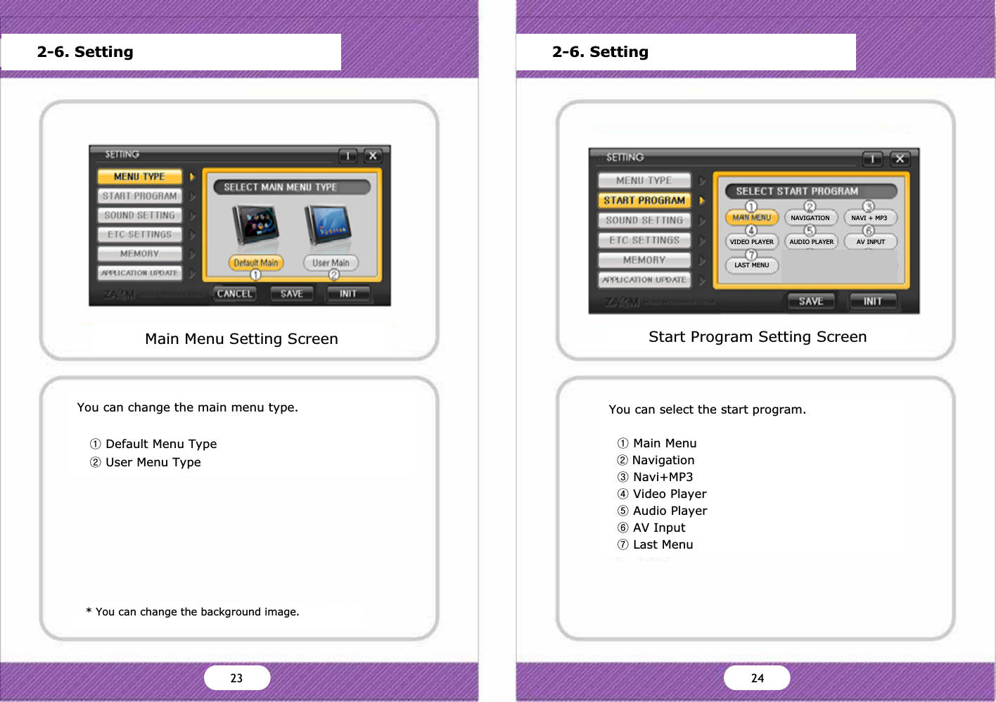 You can change the main menu type.ྙDefault Menu TypeྚUser Menu Type* You can change the background image.Main Menu Setting ScreenMain MenuStart Program SettingSound SettingScreen SettingStorage CapacityFrimware UpdateVersion InformationDefault OK Cancel2-6. SettingStart Program Setting ScreenMain MenuStart Program SettingSound SettingScreen SettingStorage CapacityFrimware UpdateVersion InformationDefault OK Cancel2-6. SettingYou can select the start program.ྙMain MenuྚNavigationྛNavi+MP3ྜVideo PlayerྜྷAudio PlayerྞAV InputྟLast MenuY` ZW23 24NAVIGATION NAVI + MP3VIDEO PLAYER AUDIO PLAYER AV INPUTLAST MENU