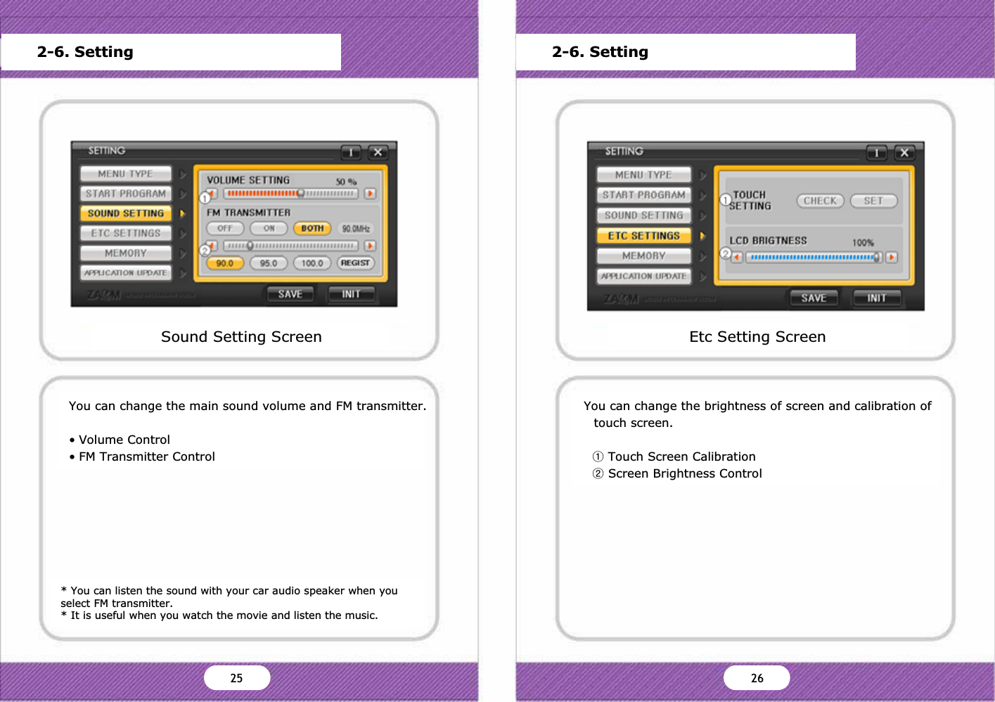 * You can listen the sound with your car audio speaker when you select FM transmitter.* It is useful when you watch the movie and listen the music.You can change the main sound volume and FM transmitter.&bull; Volume Control&bull; FM Transmitter ControlSound Setting ScreenMain MenuStart Program SettingSound SettingScreen SettingStorage CapacityFrimware UpdateVersion InformationDefault OK Cancel2-6. SettingYou can change the brightness of screen and calibration of touch screen.ྙTouch Screen CalibrationྚScreen Brightness ControlEtc Setting ScreenMain MenuStart Program SettingSound SettingScreen SettingStorage CapacityFrimware UpdateVersion InformationDefault OK Cancel2-6. SettingZX ZY25 26