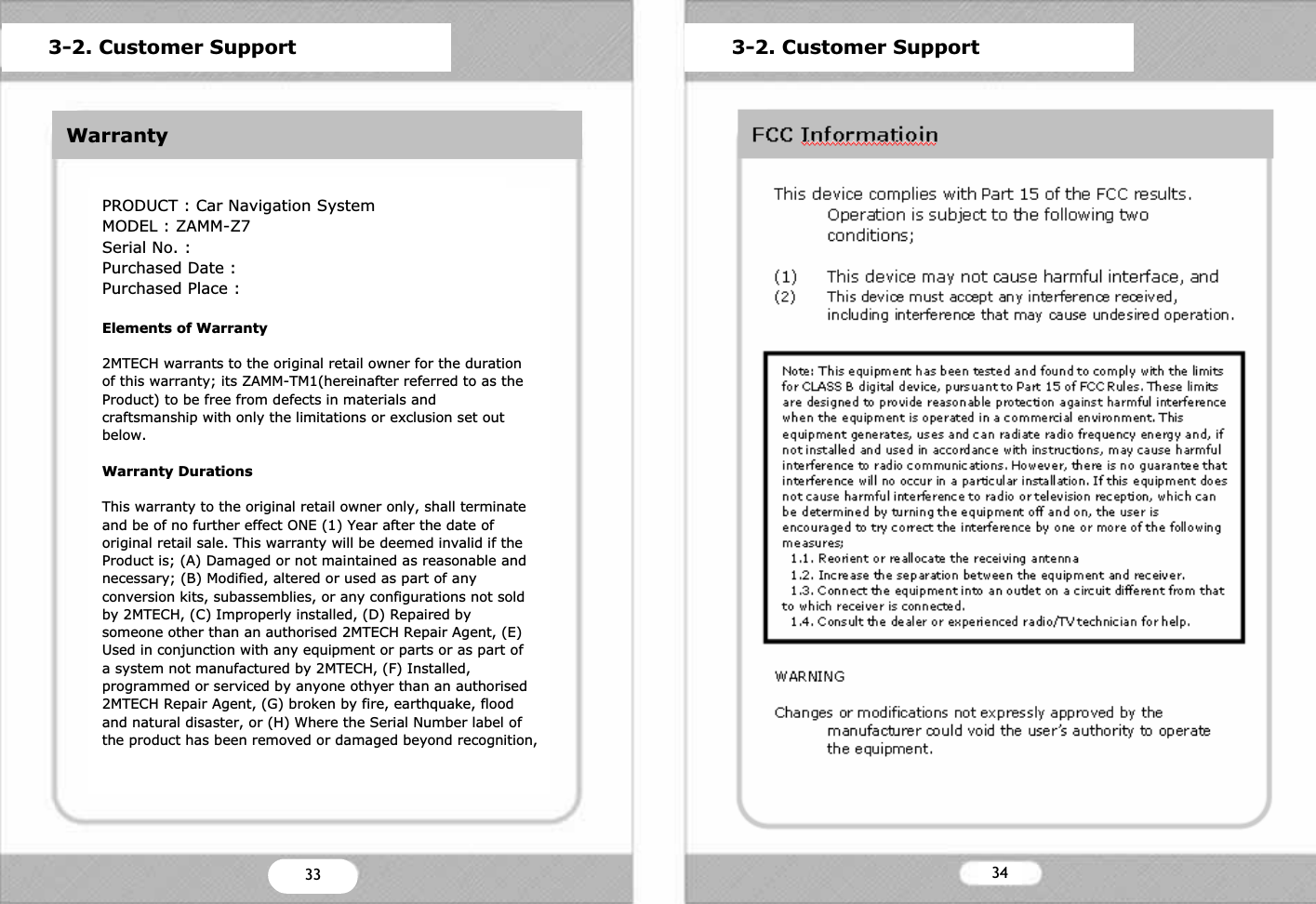 ETCProduct SpecificationGeneral InformationModel : ZAMM-Z7Weight &amp; Size : 187mm X 127mm X 26mmChipset : 400MHz ARM9 CPUMemory : 64MB Nand Flash + 64MB SDRAMOS : WIN CE 5.0 CoreLCD : DIGITAL 7&rdquo; (480X234)Power : DC 12V~24V 1.5AStorage : 1)SD slotUSB : 2)1.1 Host X 1VIDEOSupported File : MPEG, WMVText : SMI formatFrame : 30 Frame Per SecondAUDIOSpeaker : 8 Ohm 1W X 2Supported File : MP3, WMAAdditional Function : FM TransmitterVIDEO INPUTVideo Format : NTSC/PALVideo Type : CVBSAudio : AV 1(Stereo), AV 2(Mono)3-1. ETCZ]31WarrantyPRODUCT : Car Navigation SystemMODEL : ZAMM-Z7Serial No. :Purchased Date :Purchased Place :Elements of Warranty2MTECH warrants to the original retail owner for the duration of this warranty; its ZAMM-TM1(hereinafter referred to as the Product) to be free from defects in materials and craftsmanship with only the limitations or exclusion set out below.Warranty DurationsThis warranty to the original retail owner only, shall terminateand be of no further effect ONE (1) Year after the date of original retail sale. This warranty will be deemed invalid if the Product is; (A) Damaged or not maintained as reasonable and necessary; (B) Modified, altered or used as part of any conversion kits, subassemblies, or any configurations not sold by 2MTECH, (C) Improperly installed, (D) Repaired by someone other than an authorised 2MTECH Repair Agent, (E) Used in conjunction with any equipment or parts or as part of a system not manufactured by 2MTECH, (F) Installed, programmed or serviced by anyone othyer than an authorised2MTECH Repair Agent, (G) broken by fire, earthquake, flood and natural disaster, or (H) Where the Serial Number label of the product has been removed or damaged beyond recognition, 3-2. Customer SupportZ_33 343-2. Customer Support