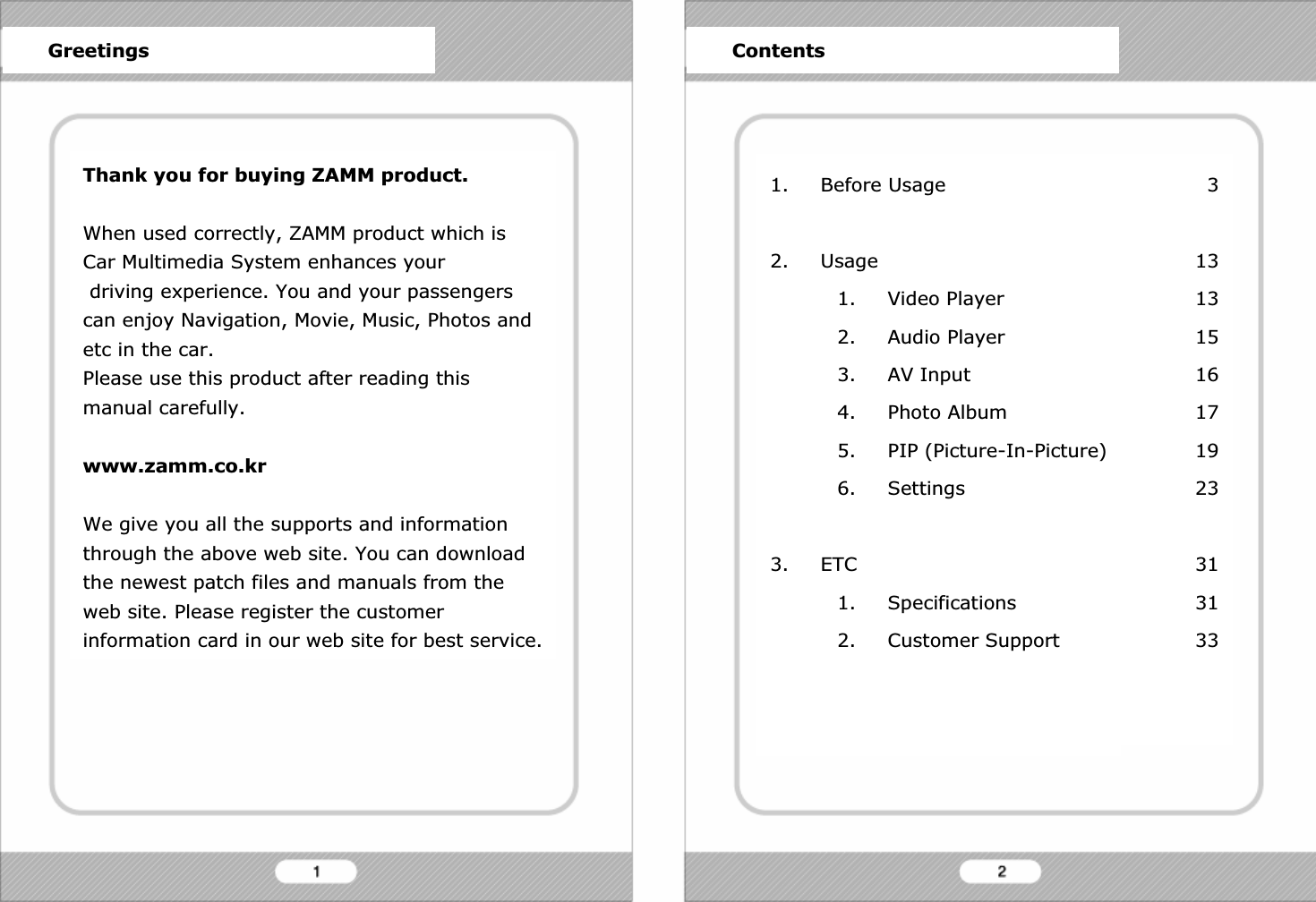 Thank you for buying ZAMM product.When used correctly, ZAMM product which is Car Multimedia System enhances yourdriving experience. You and your passengers can enjoy Navigation, Movie, Music, Photos and etc in the car.Please use this product after reading this manual carefully. www.zamm.co.krWe give you all the supports and information through the above web site. You can download the newest patch files and manuals from the web site. Please register the customer information card in our web site for best service.1. Before Usage2. Usage1. Video Player2. Audio Player3. AV Input4. Photo Album5. PIP (Picture-In-Picture)6. Settings3. ETC1. Specifications2. Customer SupportGreetings Contents313131516171923313133