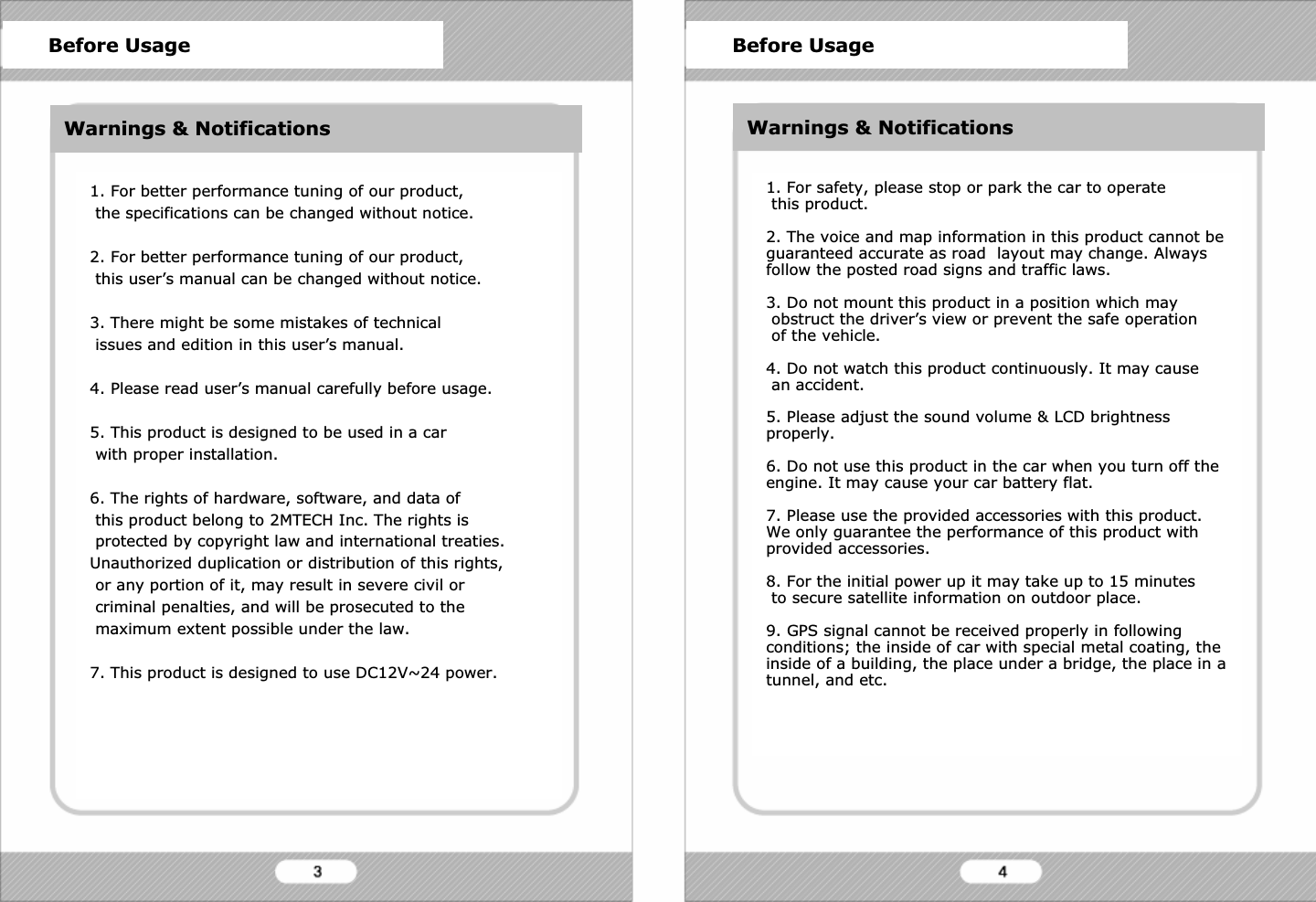 1. For better performance tuning of our product,the specifications can be changed without notice.2. For better performance tuning of our product,this user&rsquo;s manual can be changed without notice.3. There might be some mistakes of technicalissues and edition in this user&rsquo;s manual.4. Please read user&rsquo;s manual carefully before usage.5. This product is designed to be used in a carwith proper installation.6. The rights of hardware, software, and data ofthis product belong to 2MTECH Inc. The rights isprotected by copyright law and international treaties.Unauthorized duplication or distribution of this rights,or any portion of it, may result in severe civil orcriminal penalties, and will be prosecuted to themaximum extent possible under the law. 7. This product is designed to use DC12V~24 power.1. For safety, please stop or park the car to operatethis product.2. The voice and map information in this product cannot be guaranteed accurate as road  layout may change. Always follow the posted road signs and traffic laws.3. Do not mount this product in a position which mayobstruct the driver&rsquo;s view or prevent the safe operationof the vehicle.4. Do not watch this product continuously. It may causean accident.5. Please adjust the sound volume &amp; LCD brightness properly.6. Do not use this product in the car when you turn off the engine. It may cause your car battery flat.7. Please use the provided accessories with this product.We only guarantee the performance of this product withprovided accessories.8. For the initial power up it may take up to 15 minutesto secure satellite information on outdoor place.9. GPS signal cannot be received properly in following conditions; the inside of car with special metal coating, the inside of a building, the place under a bridge, the place in a tunnel, and etc.Before Usage Before UsageWarnings &amp; Notifications Warnings &amp; Notifications