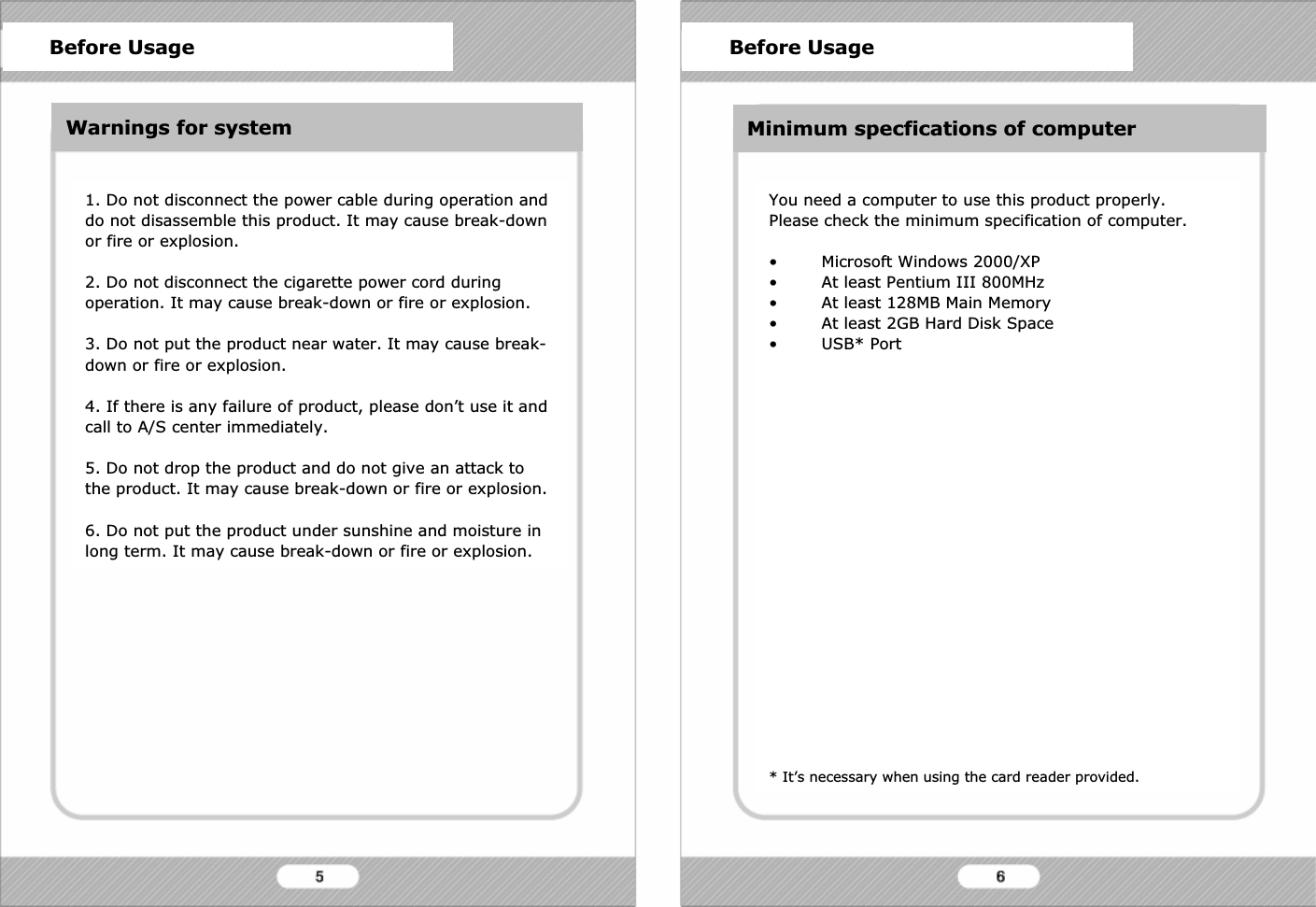 Before Usage1. Do not disconnect the power cable during operation and do not disassemble this product. It may cause break-down or fire or explosion.2. Do not disconnect the cigarette power cord during operation. It may cause break-down or fire or explosion.3. Do not put the product near water. It may cause break-down or fire or explosion.4. If there is any failure of product, please don&rsquo;t use it and  call to A/S center immediately.5. Do not drop the product and do not give an attack to the product. It may cause break-down or fire or explosion.6. Do not put the product under sunshine and moisture in long term. It may cause break-down or fire or explosion.You need a computer to use this product properly.Please check the minimum specification of computer.&bull; Microsoft Windows 2000/XP&bull; At least Pentium III 800MHz&bull; At least 128MB Main Memory&bull; At least 2GB Hard Disk Space&bull; USB* Port* It&rsquo;s necessary when using the card reader provided.Before Usage Before UsageWarnings for system Minimum specfications of computer