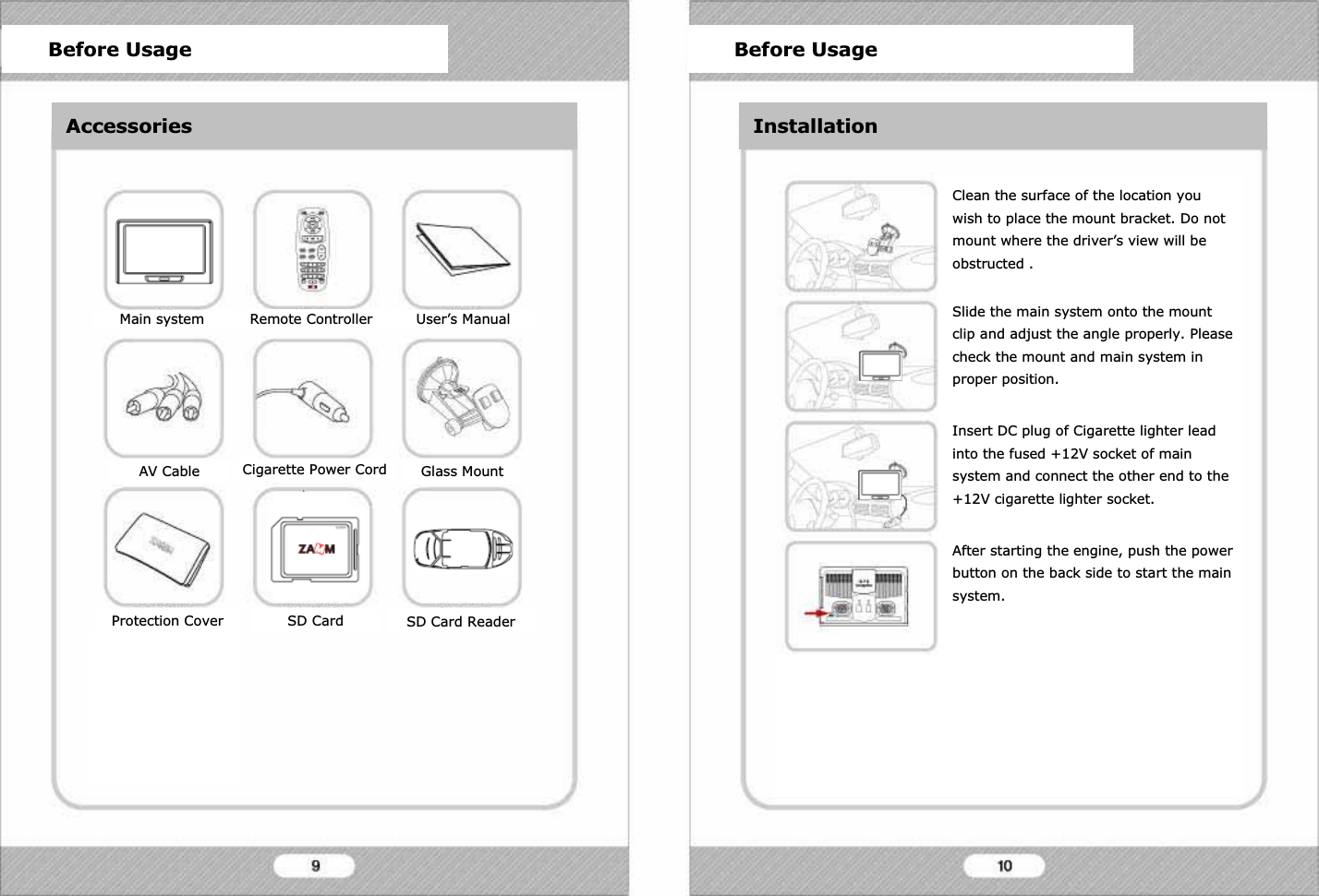 Before Usage Before UsageInstallationMain system Remote Controller User&rsquo;s ManualAV Cable Cigarette Power Cord Glass MountProtection Cover T-DMB Antenna SD Card ReaderSD CardClean the surface of the location you wish to place the mount bracket. Do not mount where the driver&rsquo;s view will be obstructed .Slide the main system onto the mount clip and adjust the angle properly. Please check the mount and main system in proper position.Insert DC plug of Cigarette lighter lead into the fused +12V socket of main system and connect the other end to the +12V cigarette lighter socket.After starting the engine, push the power button on the back side to start the main system.Put the T-DMB antenna on the top of the car for best performance. It will stick to the top of the car because of magnets, however please be careful of falling of antenna during fast driving.Before Usage Before UsageAccessories InstallationSD Card
