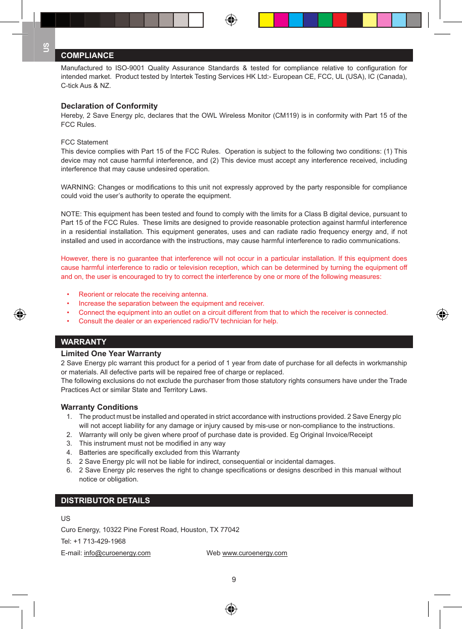 9USCOMPLIANCEManufactured  to  ISO-9001  Quality  Assurance  Standards  &amp;  tested  for  compliance  relative  to  conﬁguration  for intended market.  Product tested by Intertek Testing Services HK Ltd:- European CE, FCC, UL (USA), IC (Canada), C-tick Aus &amp; NZ.Declaration of ConformityHereby, 2 Save Energy plc, declares that the OWL Wireless Monitor (CM119) is in conformity with Part 15 of the FCC Rules.FCC StatementThis device complies with Part 15 of the FCC Rules.  Operation is subject to the following two conditions: (1) This device may not cause harmful interference, and (2) This device must accept any interference received, including interference that may cause undesired operation.WARNING: Changes or modiﬁcations to this unit not expressly approved by the party responsible for compliance could void the user&rsquo;s authority to operate the equipment.NOTE: This equipment has been tested and found to comply with the limits for a Class B digital device, pursuant to Part 15 of the FCC Rules.  These limits are designed to provide reasonable protection against harmful interference in  a  residential  installation. This  equipment  generates,  uses  and  can  radiate  radio  frequency energy  and,  if  not installed and used in accordance with the instructions, may cause harmful interference to radio communications.However, there is no guarantee that interference will not occur in a particular installation. If this equipment does cause harmful interference to radio or television reception, which can be determined by turning the equipment off and on, the user is encouraged to try to correct the interference by one or more of the following measures:   &bull;  Reorient or relocate the receiving antenna.  &bull;  Increase the separation between the equipment and receiver.  &bull;  Connect the equipment into an outlet on a circuit different from that to which the receiver is connected.  &bull;  Consult the dealer or an experienced radio/TV technician for help.WARRANTYLimited One Year Warranty2 Save Energy plc warrant this product for a period of 1 year from date of purchase for all defects in workmanship or materials. All defective parts will be repaired free of charge or replaced.The following exclusions do not exclude the purchaser from those statutory rights consumers have under the Trade Practices Act or similar State and Territory Laws.Warranty Conditions1.   The product must be installed and operated in strict accordance with instructions provided. 2 Save Energy plc will not accept liability for any damage or injury caused by mis-use or non-compliance to the instructions.2.   Warranty will only be given where proof of purchase date is provided. Eg Original Invoice/Receipt3.   This instrument must not be modiﬁed in any way4.   Batteries are speciﬁcally excluded from this Warranty5.   2 Save Energy plc will not be liable for indirect, consequential or incidental damages.6.   2 Save Energy plc reserves the right to change speciﬁcations or designs described in this manual without notice or obligation.DISTRIBUTOR DETAILSUSCuro Energy, 10322 Pine Forest Road, Houston, TX 77042Tel: +1 713-429-1968E-mail: info@curoenergy.com    Web www.curoenergy.com  
