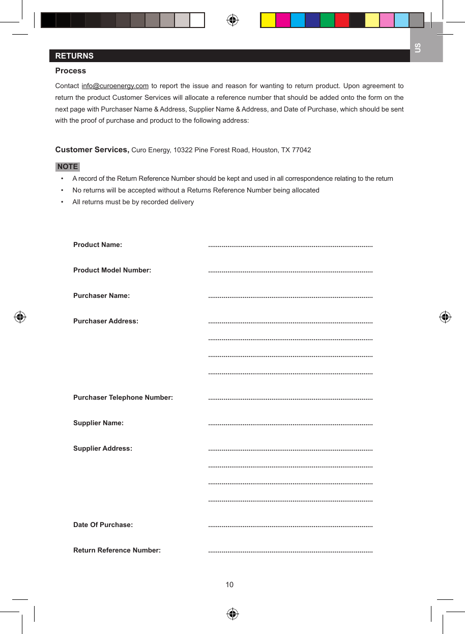 10USRETURNSProcessContact info@curoenergy.com  to report the  issue  and reason  for  wanting to  return  product. Upon  agreement  to return the product Customer Services will allocate a reference number that should be added onto the form on the next page with Purchaser Name &amp; Address, Supplier Name &amp; Address, and Date of Purchase, which should be sent with the proof of purchase and product to the following address:Customer Services, Curo Energy, 10322 Pine Forest Road, Houston, TX 77042 NOTE &bull;   A record of the Return Reference Number should be kept and used in all correspondence relating to the return&bull;   No returns will be accepted without a Returns Reference Number being allocated&bull;   All returns must be by recorded deliveryProduct Name:   ......................................................................................Product Model Number:  ......................................................................................Purchaser Name:  ......................................................................................Purchaser Address:  ......................................................................................  ......................................................................................  ......................................................................................  ......................................................................................Purchaser Telephone Number:  ......................................................................................Supplier Name:  ......................................................................................Supplier Address:  ......................................................................................  ......................................................................................  ......................................................................................  ......................................................................................Date Of Purchase:  ......................................................................................Return Reference Number:  ......................................................................................
