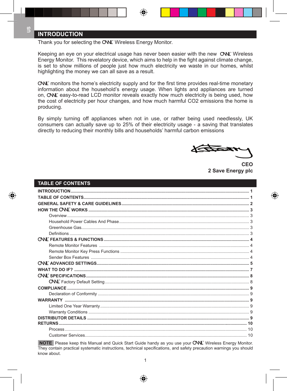 1USINTRODUCTION  Thank you for selecting the   Wireless Energy Monitor. Keeping an eye on your electrical usage has never been easier with the new    Wireless Energy Monitor.  This revelatory device, which aims to help in the ﬁ ght against climate change, is  set  to  show  millions  of  people  just  how  much  electricity  we  waste  in  our  homes,  whilst highlighting the money we can all save as a result. monitors the home&rsquo;s electricity supply and for the ﬁ rst time provides real-time monetary information  about  the  household&rsquo;s  energy  usage.  When  lights  and  appliances  are  turned on,   easy-to-read LCD monitor reveals exactly how much electricity is being used, how the cost of electricity per hour changes, and how much harmful CO2 emissions the home is producing.  By  simply  turning  off  appliances  when  not  in  use,  or  rather  being  used  needlessly,  UK consumers can actually save up to 25% of their electricity usage - a saving that translates directly to reducing their monthly bills and households&rsquo; harmful carbon emissionsCEO2 Save Energy plcTABLE OF CONTENTSINTRODUCTION ....................................................................................................................................................... 1TABLE OF CONTENTS ............................................................................................................................................ 1GENERAL SAFETY &amp; CARE GUIDELINES ............................................................................................................ 2HOW THE   WORKS ........................................................................................................................................ 3Overview .......................................................................................................................................................... 3Household Power Cables And Phase .............................................................................................................. 3Greenhouse Gas .............................................................................................................................................. 3Definitions ........................................................................................................................................................ 3 FEATURES &amp; FUNCTIONS ........................................................................................................................... 4Remote Monitor Features  ............................................................................................................................... 4Remote Monitor Key Press Functions ............................................................................................................. 4Sender Box Features  ...................................................................................................................................... 4 ADVANCED SETTINGS ................................................................................................................................. 5WHAT TO DO IF?  .................................................................................................................................................... 7 SPECIFICATIONS .......................................................................................................................................... 8 Factory Default Setting .......................................................................................................................... 8COMPLIANCE .......................................................................................................................................................... 9Declaration of Conformity ................................................................................................................................ 9WARRANTY  ............................................................................................................................................................ 9Limited One Year Warranty .............................................................................................................................. 9Warranty Conditions ........................................................................................................................................ 9DISTRIBUTOR DETAILS ......................................................................................................................................... 9RETURNS ............................................................................................................................................................... 10Process .......................................................................................................................................................... 10Customer Services ......................................................................................................................................... 10 NOTE  Please keep this Manual and Quick Start Guide handy as you use your   Wireless Energy Monitor. They contain practical systematic instructions, technical speciﬁ cations, and safety precaution warnings you should know about.