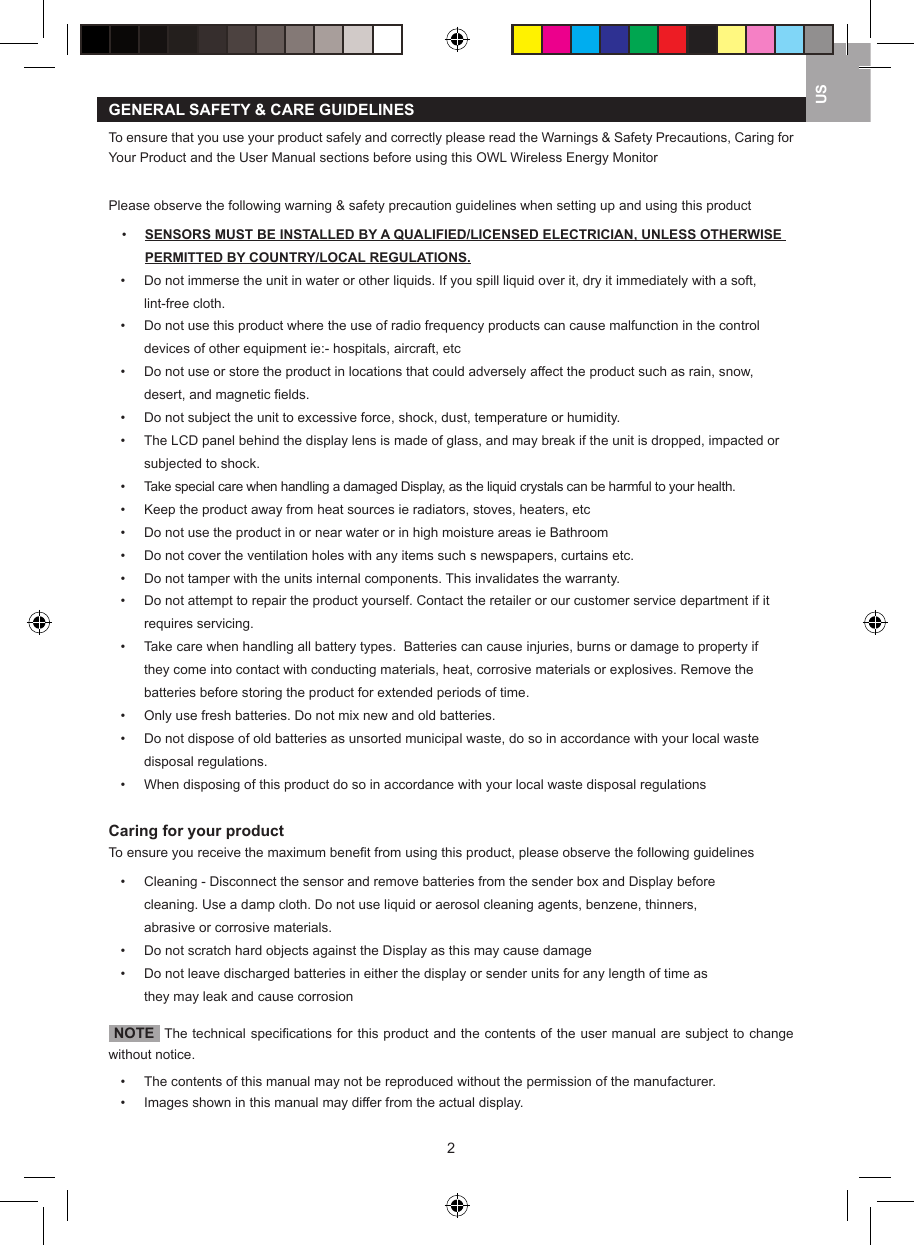 2USGENERAL SAFETY &amp; CARE GUIDELINESTo ensure that you use your product safely and correctly please read the Warnings &amp; Safety Precautions, Caring for Your Product and the User Manual sections before using this OWL Wireless Energy MonitorPlease observe the following warning &amp; safety precaution guidelines when setting up and using this product&bull;   SENSORS MUST BE INSTALLED BY A QUALIFIED/LICENSED ELECTRICIAN, UNLESS OTHERWISE PERMITTED BY COUNTRY/LOCAL REGULATIONS.&bull;   Do not immerse the unit in water or other liquids. If you spill liquid over it, dry it immediately with a soft,      lint-free cloth.&bull;   Do not use this product where the use of radio frequency products can cause malfunction in the control      devices of other equipment ie:- hospitals, aircraft, etc&bull;   Do not use or store the product in locations that could adversely affect the product such as rain, snow,      desert, and magnetic ﬁelds.&bull;   Do not subject the unit to excessive force, shock, dust, temperature or humidity.&bull;   The LCD panel behind the display lens is made of glass, and may break if the unit is dropped, impacted or    subjected to shock.&bull;   Take special care when handling a damaged Display, as the liquid crystals can be harmful to your health.&bull;  Keep the product away from heat sources ie radiators, stoves, heaters, etc&bull;   Do not use the product in or near water or in high moisture areas ie Bathroom&bull;   Do not cover the ventilation holes with any items such s newspapers, curtains etc.&bull;   Do not tamper with the units internal components. This invalidates the warranty.&bull;   Do not attempt to repair the product yourself. Contact the retailer or our customer service department if it    requires servicing.&bull;   Take care when handling all battery types.  Batteries can cause injuries, burns or damage to property if      they come into contact with conducting materials, heat, corrosive materials or explosives. Remove the      batteries before storing the product for extended periods of time.&bull;   Only use fresh batteries. Do not mix new and old batteries.&bull;   Do not dispose of old batteries as unsorted municipal waste, do so in accordance with your local waste      disposal regulations.&bull;   When disposing of this product do so in accordance with your local waste disposal regulationsCaring for your productTo ensure you receive the maximum beneﬁt from using this product, please observe the following guidelines&bull;   Cleaning - Disconnect the sensor and remove batteries from the sender box and Display before      cleaning. Use a damp cloth. Do not use liquid or aerosol cleaning agents, benzene, thinners,      abrasive or corrosive materials. &bull;   Do not scratch hard objects against the Display as this may cause damage&bull;   Do not leave discharged batteries in either the display or sender units for any length of time as      they may leak and cause corrosion  NOTE  The technical speciﬁcations for this product and the contents of the user manual are subject to change without notice.&bull;   The contents of this manual may not be reproduced without the permission of the manufacturer.&bull;   Images shown in this manual may differ from the actual display.