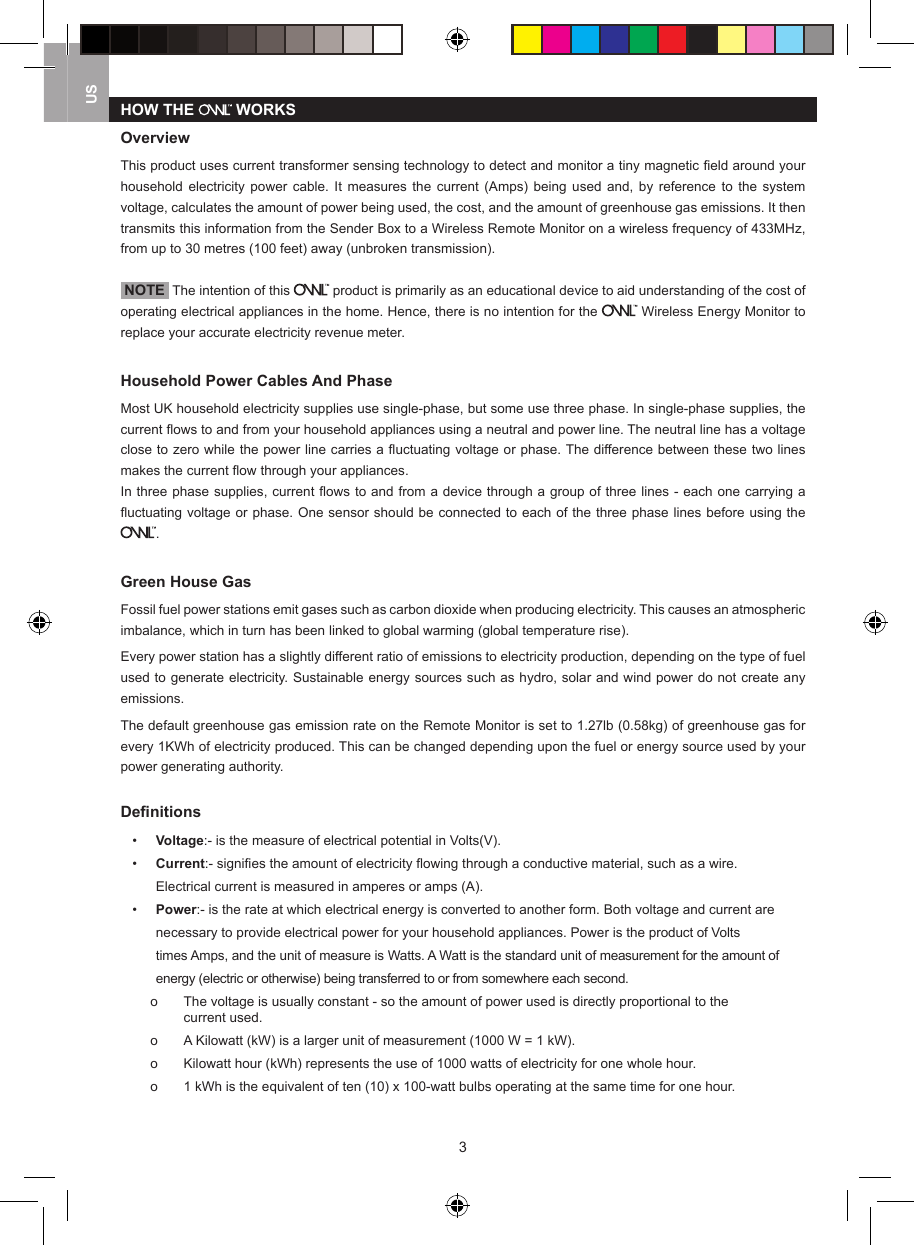 3USHOW THE   WORKSOverviewThis product uses current transformer sensing technology to detect and monitor a tiny magnetic ﬁeld around your household  electricity  power  cable.  It  measures  the  current  (Amps)  being  used  and,  by reference  to  the system voltage, calculates the amount of power being used, the cost, and the amount of greenhouse gas emissions. It then transmits this information from the Sender Box to a Wireless Remote Monitor on a wireless frequency of 433MHz, from up to 30 metres (100 feet) away (unbroken transmission). NOTE  The intention of this   product is primarily as an educational device to aid understanding of the cost of operating electrical appliances in the home. Hence, there is no intention for the   Wireless Energy Monitor to replace your accurate electricity revenue meter.Household Power Cables And PhaseMost UK household electricity supplies use single-phase, but some use three phase. In single-phase supplies, the current ﬂows to and from your household appliances using a neutral and power line. The neutral line has a voltage close to zero while the power line carries a ﬂuctuating voltage or phase. The difference between these two lines makes the current ﬂow through your appliances.In three phase supplies, current ﬂows to and from a device through a group of three lines - each one carrying a ﬂuctuating voltage or phase. One sensor should be connected to each of the three phase lines before using the .Green House GasFossil fuel power stations emit gases such as carbon dioxide when producing electricity. This causes an atmospheric imbalance, which in turn has been linked to global warming (global temperature rise). Every power station has a slightly different ratio of emissions to electricity production, depending on the type of fuel used to generate electricity. Sustainable energy sources such as hydro, solar and wind power do not create any emissions.The default greenhouse gas emission rate on the Remote Monitor is set to 1.27lb (0.58kg) of greenhouse gas for every 1KWh of electricity produced. This can be changed depending upon the fuel or energy source used by your power generating authority.Deﬁnitions&bull;  Voltage:- is the measure of electrical potential in Volts(V).&bull;  Current:- signiﬁes the amount of electricity ﬂowing through a conductive material, such as a wire.       Electrical current is measured in amperes or amps (A). &bull;  Power:- is the rate at which electrical energy is converted to another form. Both voltage and current are     necessary to provide electrical power for your household appliances. Power is the product of Volts      times Amps, and the unit of measure is Watts. A Watt is the standard unit of measurement for the amount of     energy (electric or otherwise) being transferred to or from somewhere each second.    o   The voltage is usually constant - so the amount of power used is directly proportional to the        current used.   o   A Kilowatt (kW) is a larger unit of measurement (1000 W = 1 kW).  o   Kilowatt hour (kWh) represents the use of 1000 watts of electricity for one whole hour.  o   1 kWh is the equivalent of ten (10) x 100-watt bulbs operating at the same time for one hour.