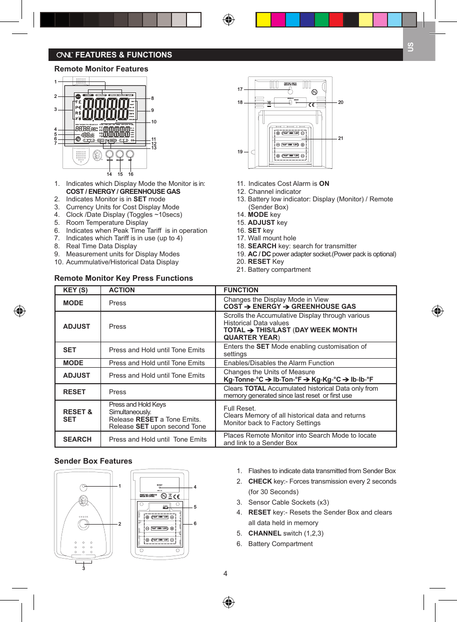 4US   FEATURES &amp; FUNCTIONSRemote Monitor Features CENT-A-METERTM1234567891011121314 15 16 SETMODEADJUST                                           "AA"  UM3  1.5V"AA"  UM3  1.5V"AA"  UM3  1.5VPART NO. CM119MADE IN CHINASEARCHRESET1718 202119                                                                                               1.  Indicates which Display Mode the Monitor is in:   COST / ENERGY / GREENHOUSE GAS2.  Indicates Monitor is in SET mode3.  Currency Units for Cost Display Mode4.  Clock /Date Display (Toggles ~10secs) 5.  Room Temperature Display6.   Indicates when Peak Time Tariff  is in operation7.   Indicates which Tariff is in use (up to 4)8.   Real Time Data Display9.   Measurement units for Display Modes10.  Acummulative/Historical Data Display 11.  Indicates Cost Alarm is ON12. Channel indicator13. Battery low indicator: Display (Monitor) / Remote    (Sender Box)14. MODE key15. ADJUST key16. SET key17. Wall mount hole18. SEARCH key: search for transmitter19. AC / DC power adapter socket.(Power pack is optional)20. RESET Key21. Battery compartmentRemote Monitor Key Press FunctionsKEY (S) ACTION FUNCTIONMODE Press Changes the Display Mode in ViewCOST   ENERGY   GREENHOUSE GASADJUST PressScrolls the Accumulative Display through various Historical Data valuesTOTAL   THIS/LAST (DAY WEEK MONTH QUARTER YEAR)  SET Press and Hold until Tone Emits Enters the SET Mode enabling customisation of settingsMODE Press and Hold until Tone Emits Enables/Disables the Alarm FunctionADJUST Press and Hold until Tone Emits Changes the Units of MeasureKg-Tonne-&deg;C   lb-Ton-&deg;F   Kg-Kg-&deg;C   lb-lb-&deg;FRESET Press Clears TOTAL Accumulated historical Data only from memory generated since last reset  or ﬁrst useRESET &amp; SETPress and Hold Keys Simultaneously. Release RESET a Tone Emits. Release SET upon second ToneFull Reset.Clears Memory of all historical data and returns Monitor back to Factory SettingsSEARCH Press and Hold until  Tone Emits Places Remote Monitor into Search Mode to locate and link to a Sender BoxSender Box Features123c he c k     456PART NO. CMR119  MADE IN CHINA"AA"  UM3  1.5V"AA"  UM3  1.5V"AA"  UM3  1.5V1  2  3CHANNEL1.  Flashes to indicate data transmitted from Sender Box2.   CHECK key:- Forces transmission every 2 seconds    (for 30 Seconds)3.   Sensor Cable Sockets (x3) 4.   RESET key:- Resets the Sender Box and clears    all data held in memory5.   CHANNEL switch (1,2,3)6.   Battery Compartment