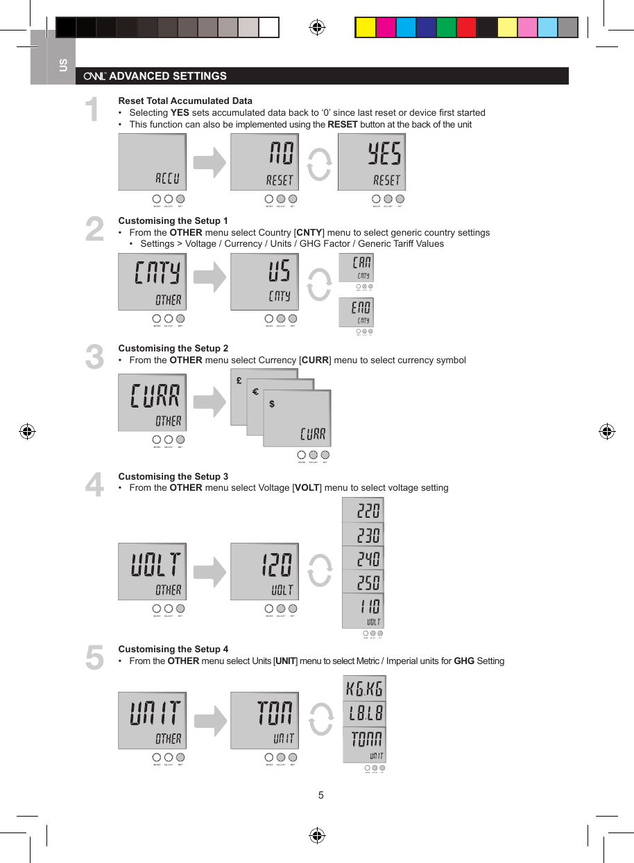 5US  Reset Total Accumulated Data&bull;   Selecting YES sets accumulated data back to &lsquo;0&rsquo; since last reset or device ﬁrst started&bull;  This function can also be implemented using the RESET button at the back of the unit  Customising the Setup 1&bull;  From the OTHER menu select Country [CNTY] menu to select generic country settings   &bull;   Settings > Voltage / Currency / Units / GHG Factor / Generic Tariff Values  Customising the Setup 2&bull;  From the OTHER menu select Currency [CURR] menu to select currency symbol  Customising the Setup 3&bull;  From the OTHER menu select Voltage [VOLT] menu to select voltage setting  Customising the Setup 4&bull;  From the OTHER menu select Units [UNIT] menu to select Metric / Imperial units for GHG Setting ADVANCED SETTINGS