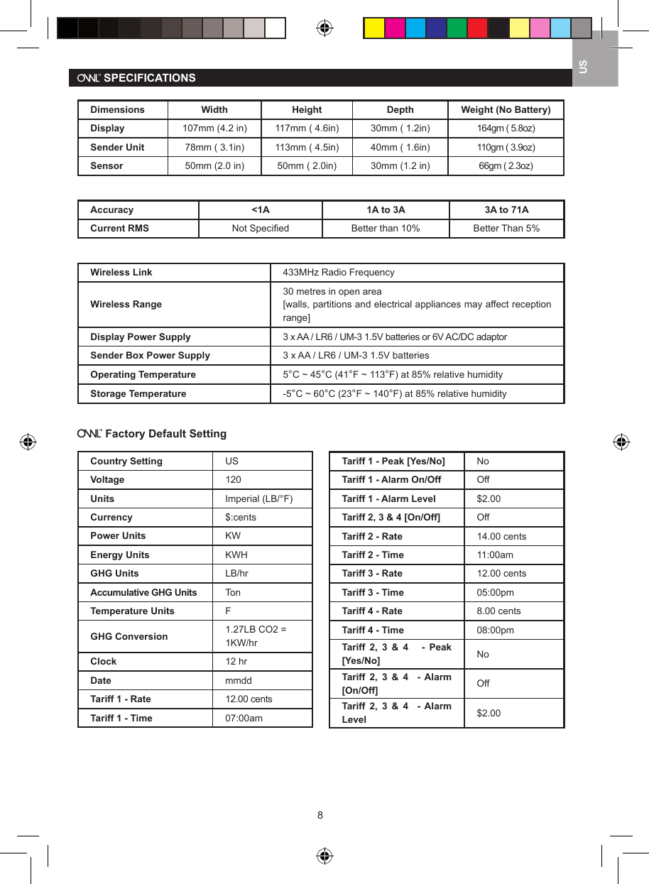 8US SPECIFICATIONSDimensions Width Height Depth Weight (No Battery)Display 107mm (4.2 in) 117mm ( 4.6in) 30mm ( 1.2in) 164gm ( 5.8oz)Sender Unit 78mm ( 3.1in) 113mm ( 4.5in) 40mm ( 1.6in) 110gm ( 3.9oz)Sensor 50mm (2.0 in) 50mm ( 2.0in) 30mm (1.2 in) 66gm ( 2.3oz)Accuracy <1A 1A to 3A 3A to 71ACurrent RMS Not Speciﬁed Better than 10% Better Than 5%Wireless Link 433MHz Radio FrequencyWireless Range30 metres in open area[walls, partitions and electrical appliances may affect reception range]Display Power Supply 3 x AA / LR6 / UM-3 1.5V batteries or 6V AC/DC adaptorSender Box Power Supply 3 x AA / LR6 / UM-3 1.5V batteriesOperating Temperature 5&deg;C ~ 45&deg;C (41&deg;F ~ 113&deg;F) at 85% relative humidityStorage Temperature -5&deg;C ~ 60&deg;C (23&deg;F ~ 140&deg;F) at 85% relative humidity Factory Default SettingCountry Setting USVoltage 120Units Imperial (LB/&deg;F)Currency $:centsPower Units KWEnergy Units KWHGHG Units LB/hrAccumulative GHG Units TonTemperature Units FGHG Conversion 1.27LB CO2 = 1KW/hrClock 12 hrDate mmddTariff 1 - Rate 12.00 centsTariff 1 - Time 07:00amTariff 1 - Peak [Yes/No] NoTariff 1 - Alarm On/Off OffTariff 1 - Alarm Level $2.00Tariff 2, 3 &amp; 4 [On/Off] OffTariff 2 - Rate 14.00 centsTariff 2 - Time 11:00amTariff 3 - Rate 12.00 centsTariff 3 - Time 05:00pmTariff 4 - Rate 8.00 centsTariff 4 - Time 08:00pmTariff  2,  3  &amp;  4      -  Peak [Yes/No] NoTariff  2,  3  &amp;  4    -  Alarm [On/Off] OffTariff  2,  3  &amp;  4    -  Alarm Level $2.00