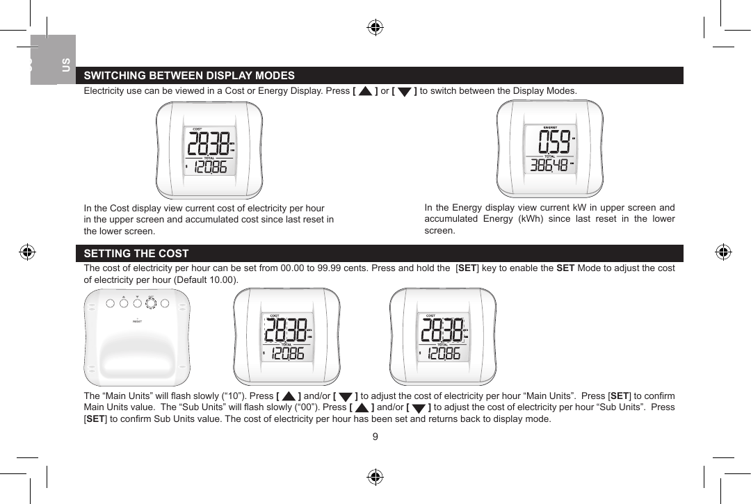 SWITCHING BETWEEN DISPLAY MODESElectricity use can be viewed in a Cost or Energy Display. Press [   ] or [   ] to switch between the Display Modes. In the Energy display view current kW in upper screen and accumulated  Energy  (kWh)  since  last  reset  in  the  lower screen. In the Cost display view current cost of electricity per hour in the upper screen and accumulated cost since last reset in the lower screen.SETTING THE COST The cost of electricity per hour can be set from 00.00 to 99.99 cents. Press and hold the  [SET] key to enable the SET Mode to adjust the cost of electricity per hour (Default 10.00).        The &ldquo;Main Units&rdquo; will ﬂash slowly (&ldquo;10&rdquo;). Press [   ] and/or [   ] to adjust the cost of electricity per hour &ldquo;Main Units&rdquo;.  Press [SET] to conﬁrm Main Units value.  The &ldquo;Sub Units&rdquo; will ﬂash slowly (&ldquo;00&rdquo;). Press [   ] and/or [   ] to adjust the cost of electricity per hour &ldquo;Sub Units&rdquo;.  Press [SET] to conﬁrm Sub Units value. The cost of electricity per hour has been set and returns back to display mode.89USUKUSUSUK