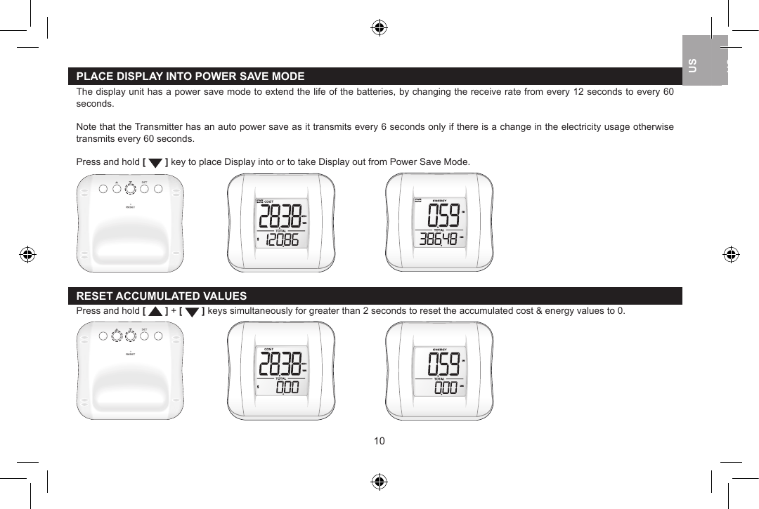 PLACE DISPLAY INTO POWER SAVE MODEThe display unit has a power save mode to extend the life of the batteries, by changing the receive rate from every 12 seconds to every 60 seconds.Note that the Transmitter has an auto power save as it transmits every 6 seconds only if there is a change in the electricity usage otherwise transmits every 60 seconds. Press and hold [   ] key to place Display into or to take Display out from Power Save Mode.      RESET ACCUMULATED VALUESPress and hold [   ] + [   ] keys simultaneously for greater than 2 seconds to reset the accumulated cost &amp; energy values to 0.   1011USUKUSUSUK