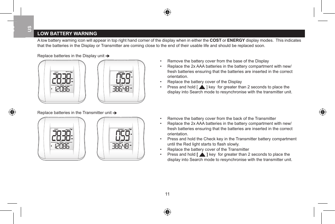 LOW BATTERY WARNINGA low battery warning icon will appear in top right hand corner of the display when in either the COST or ENERGY display modes.  This indicates that the batteries in the Display or Transmitter are coming close to the end of their usable life and should be replaced soon. Replace batteries in the Display unit           &bull;  Remove the battery cover from the base of the Display&bull;  Replace the 2x AAA batteries in the battery compartment with new/    fresh batteries ensuring that the batteries are inserted in the correct    orientation.&bull;  Replace the battery cover of the Display&bull;  Press and hold [   ] key  for greater than 2 seconds to place the      display into Search mode to resynchronise with the transmitter unit.Replace batteries in the Transmitter unit           &bull;  Remove the battery cover from the back of the Transmitter&bull;  Replace the 2x AAA batteries in the battery compartment with new/    fresh batteries ensuring that the batteries are inserted in the correct    orientation.&bull;  Press and hold the Check key in the Transmitter battery compartment    until the Red light starts to ﬂash slowly.&bull;  Replace the battery cover of the Transmitter&bull;  Press and hold [   ] key  for greater than 2 seconds to place the     display into Search mode to resynchronise with the transmitter unit.1011USUKUSUSUK