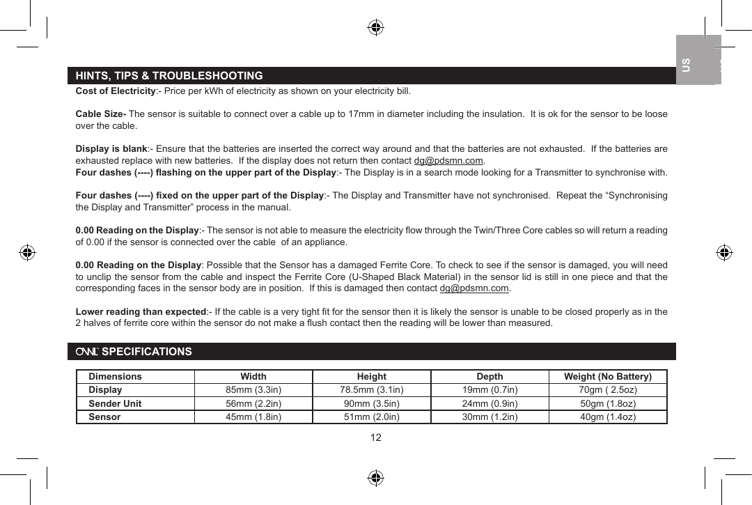 HINTS, TIPS &amp; TROUBLESHOOTINGCost of Electricity:- Price per kWh of electricity as shown on your electricity bill.Cable Size- The sensor is suitable to connect over a cable up to 17mm in diameter including the insulation.  It is ok for the sensor to be loose over the cable. Display is blank:- Ensure that the batteries are inserted the correct way around and that the batteries are not exhausted.  If the batteries are exhausted replace with new batteries.  If the display does not return then contact dg@pdsmn.com.Four dashes (----) ﬂashing on the upper part of the Display:- The Display is in a search mode looking for a Transmitter to synchronise with.  Four dashes (----) ﬁxed on the upper part of the Display:- The Display and Transmitter have not synchronised.  Repeat the &ldquo;Synchronising the Display and Transmitter&rdquo; process in the manual.0.00 Reading on the Display:- The sensor is not able to measure the electricity ﬂow through the Twin/Three Core cables so will return a reading of 0.00 if the sensor is connected over the cable  of an appliance. 0.00 Reading on the Display: Possible that the Sensor has a damaged Ferrite Core. To check to see if the sensor is damaged, you will need to unclip the sensor from the cable and inspect the Ferrite Core (U-Shaped Black Material) in the sensor lid is still in one piece and that the corresponding faces in the sensor body are in position.  If this is damaged then contact dg@pdsmn.com.Lower reading than expected:- If the cable is a very tight ﬁt for the sensor then it is likely the sensor is unable to be closed properly as in the 2 halves of ferrite core within the sensor do not make a ﬂush contact then the reading will be lower than measured. SPECIFICATIONSDimensions Width Height Depth Weight (No Battery)Display 85mm (3.3in) 78.5mm (3.1in) 19mm (0.7in) 70gm ( 2.5oz)Sender Unit 56mm (2.2in) 90mm (3.5in) 24mm (0.9in) 50gm (1.8oz)Sensor 45mm (1.8in) 51mm (2.0in) 30mm (1.2in) 40gm (1.4oz)1213USUKUSUSUK