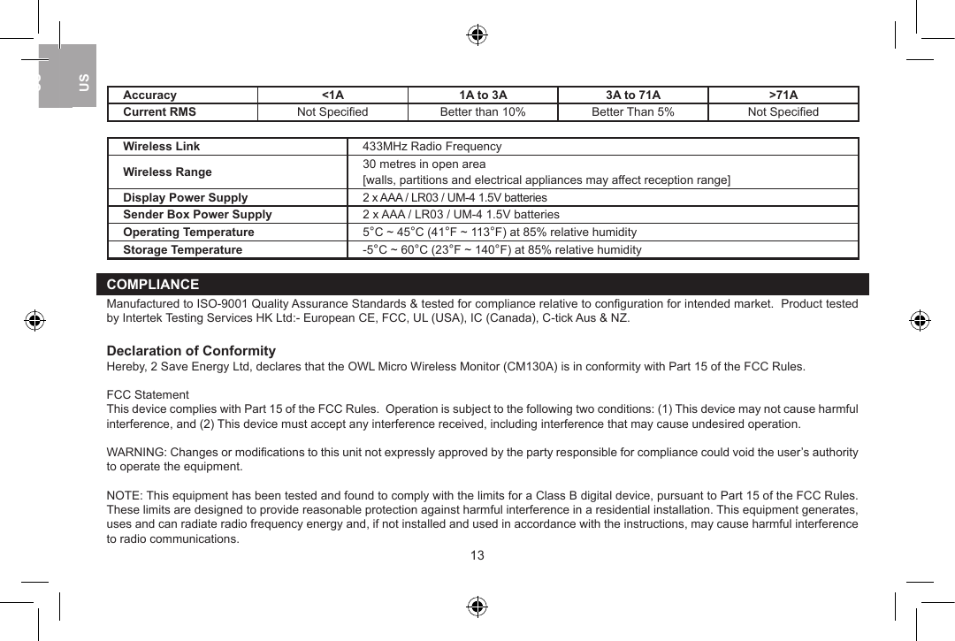 Accuracy <1A 1A to 3A 3A to 71A >71ACurrent RMS Not Speciﬁed Better than 10% Better Than 5% Not SpeciﬁedWireless Link 433MHz Radio FrequencyWireless Range 30 metres in open area[walls, partitions and electrical appliances may affect reception range]Display Power Supply 2 x AAA / LR03 / UM-4 1.5V batteriesSender Box Power Supply 2 x AAA / LR03 / UM-4 1.5V batteriesOperating Temperature 5&deg;C ~ 45&deg;C (41&deg;F ~ 113&deg;F) at 85% relative humidityStorage Temperature -5&deg;C ~ 60&deg;C (23&deg;F ~ 140&deg;F) at 85% relative humidityCOMPLIANCEManufactured to ISO-9001 Quality Assurance Standards &amp; tested for compliance relative to conﬁguration for intended market.  Product tested by Intertek Testing Services HK Ltd:- European CE, FCC, UL (USA), IC (Canada), C-tick Aus &amp; NZ.Declaration of ConformityHereby, 2 Save Energy Ltd, declares that the OWL Micro Wireless Monitor (CM130A) is in conformity with Part 15 of the FCC Rules.FCC StatementThis device complies with Part 15 of the FCC Rules.  Operation is subject to the following two conditions: (1) This device may not cause harmful interference, and (2) This device must accept any interference received, including interference that may cause undesired operation.WARNING: Changes or modiﬁcations to this unit not expressly approved by the party responsible for compliance could void the user&rsquo;s authority to operate the equipment.NOTE: This equipment has been tested and found to comply with the limits for a Class B digital device, pursuant to Part 15 of the FCC Rules.  These limits are designed to provide reasonable protection against harmful interference in a residential installation. This equipment generates, uses and can radiate radio frequency energy and, if not installed and used in accordance with the instructions, may cause harmful interference to radio communications.1213USUKUSUSUK