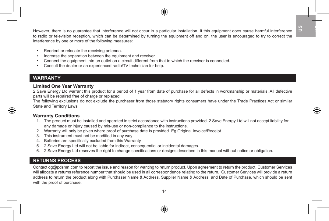However, there is no guarantee that interference will not occur in a particular installation. If this equipment does cause harmful interference to radio or television  reception,  which  can  be  determined  by  turning  the  equipment  off and on, the user is encouraged to try to correct  the interference by one or more of the following measures:   &bull;  Reorient or relocate the receiving antenna.  &bull;  Increase the separation between the equipment and receiver.  &bull;  Connect the equipment into an outlet on a circuit different from that to which the receiver is connected.  &bull;  Consult the dealer or an experienced radio/TV technician for help.WARRANTYLimited One Year Warranty2 Save Energy Ltd warrant this product for a period of 1 year from date of purchase for all defects in workmanship or materials. All defective parts will be repaired free of charge or replaced.The following exclusions do not exclude the purchaser from those statutory rights consumers have under the Trade Practices Act or similar State and Territory Laws.Warranty Conditions1.   The product must be installed and operated in strict accordance with instructions provided. 2 Save Energy Ltd will not accept liability for any damage or injury caused by mis-use or non-compliance to the instructions.2.   Warranty will only be given where proof of purchase date is provided. Eg Original Invoice/Receipt3.   This instrument must not be modiﬁed in any way4.   Batteries are speciﬁcally excluded from this Warranty5.   2 Save Energy Ltd will not be liable for indirect, consequential or incidental damages.6.   2 Save Energy Ltd reserves the right to change speciﬁcations or designs described in this manual without notice or obligation.RETURNS PROCESSContact dg@pdsmn.com to report the issue and reason for wanting to return product. Upon agreement to return the product, Customer Services will allocate a returns reference number that should be used in all correspondence relating to the return.  Customer Services will provide a return address to return the product along with Purchaser Name &amp; Address, Supplier Name &amp; Address, and Date of Purchase, which should be sent with the proof of purchase.14USUKUS