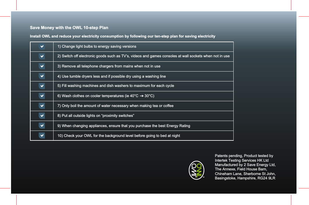 Save Money with the OWL 10-step PlanInstall OWL and reduce your electricity consumption by following our ten-step plan for saving electricity1) Change light bulbs to energy saving versions2) Switch off electronic goods such as TV&rsquo;s, videos and games consoles at wall sockets when not in use 3) Remove all telephone chargers from mains when not in use4) Use tumble dryers less and if possible dry using a washing line5) Fill washing machines and dish washers to maximum for each cycle6) Wash clothes on cooler temperatures (ie 40&deg;C      30&deg;C) 7) Only boil the amount of water necessary when making tea or coffee8) Put all outside lights on &ldquo;proximity switches&rdquo;9) When changing appliances, ensure that you purchase the best Energy Rating10) Check your OWL for the background level before going to bed at nightPatents pending, Product tested by Intertek Testing Services HK LtdManufactured by 2 Save Energy Ltd,The Annexe, Field House Barn, Chineham Lane, Sherborne St John, Basingstoke, Hampshire, RG24 9LR