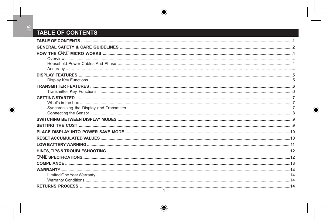 1TABLE OF CONTENTSTABLE OF CONTENTS .........................................................................................................................................................................................1GENERAL SAFETY &amp; CARE GUIDELINES .......................................................................................................................................................2HOW THE   MICRO WORKS ......................................................................................................................................................................4Overview .......................................................................................................................................................................................................4Household Power Cables And Phase .........................................................................................................................................................4Accuracy........................................................................................................................................................................................... 4DISPLAY FEATURES ...........................................................................................................................................................................................5Display Key Functions ..................................................................................................................................................................................5TRANSMITTER FEATURES .................................................................................................................................................................................6Transmitter  Key  Functions  ..........................................................................................................................................................................6GETTING STARTED ..............................................................................................................................................................................................7What&rsquo;s in the box ..........................................................................................................................................................................................7Synchronising  the  Display  and Transmitter ................................................................................................................................................7Connecting the Sensor .................................................................................................................................................................................8SWITCHING BETWEEN DISPLAY MODES .........................................................................................................................................................9SETTING THE  COST  ...........................................................................................................................................................................................9PLACE DISPLAY INTO POWER SAVE  MODE  ................................................................................................................................................10RESET ACCUMULATED VALUES ......................................................................................................................................................................10LOW BATTERY WARNING ..................................................................................................................................................................................11HINTS, TIPS &amp; TROUBLESHOOTING ......................................................................................................... .......................................................12 SPECIFICATIONS.............................................................................................................................. .......................................................12COMPLIANCE .....................................................................................................................................................................................................13WARRANTY .........................................................................................................................................................................................................14Limited One Year Warranty ..........................................................................................................................................................................14Warranty Conditions ...................................................................................................................................................................................14RETURNS  PROCESS  ........................................................................................................................................................................................14USUK